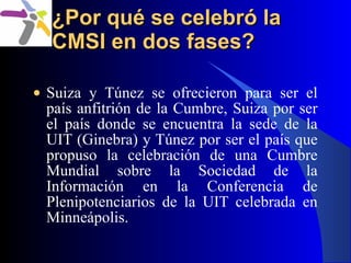 ¿Por qué se celebró la CMSI en dos fases? <ul><li>Suiza y Túnez se ofrecieron para ser el país anfitrión de la Cumbre, Sui...