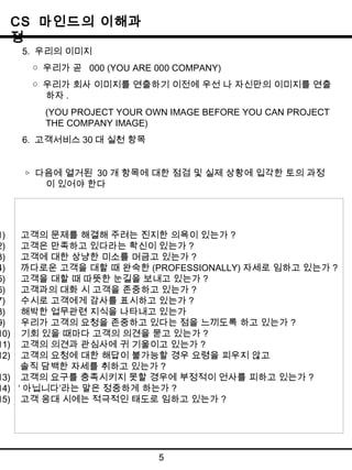 CS 마인드의 이해과 
정 
5. 우리의 이미지 
○ 우리가 곧 000 (YOU ARE 000 COMPANY) 
○ 우리가 회사 이미지를 연출하기 이전에 우선 나 자신만의 이미지를 연출 
하자. 
(YOU PROJECT YOUR OWN IMAGE BEFORE YOU CAN PROJECT 
THE COMPANY IMAGE) 
6. 고객서비스30대 실천 항목 
▷ 다음에 열거된 30 개 항목에 대한 점검 및 실제 상황에 입각한 토의 과정 
이 있어야 한다 
1) 고객의 문제를 해결해 주려는 진지한 의욕이 있는가 ? 
2) 고객은 만족하고 있다라는 확신이 있는가 ? 
3) 고객에 대한 상냥한 미소를 머금고 있는가 ? 
4) 까다로운 고객을 대할 때 완숙한 (PROFESSIONALLY)자세로 임하고 있는가? 
5) 고객을 대할 때 따뜻한 눈길을 보내고 있는가 ? 
6) 고객과의 대화 시 고객을 존중하고 있는가 ? 
7) 수시로 고객에게 감사를 표시하고 있는가 ? 
8) 해박한 업무관련 지식을 나타내고 있는가 
9) 우리가 고객의 요청을 존중하고 있다는 점을 느끼도록 하고 있는가 ? 
10) 기회 있을 때마다 고객의 의견을 묻고 있는가 ? 
11) 고객의 의견과 관심사에 귀 기울이고 있는가 ? 
12) 고객의 요청에 대한 해답이 불가능할 경우 요령을 피우지 않고 
솔직 담백한 자세를 취하고 있는가? 
13) 고객의 요구를 충족시키지 못할 경우에 부정적이 언사를 피하고 있는가 ? 
14) ‘아닙니다’라는 말은 정중하게 하는가 ? 
15) 고객 응대 시에는 적극적인 태도로 임하고 있는가 ? 
5 
 
