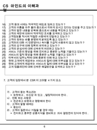 CS 마인드의 이해과 
정 
16) 고객 응대 시에는 적극적인 태도로 임하고 있는가 ? 
17) 고객의 이름을 자주 불러 줌으로서 귀하게 모시고 있다는 인상을 주고 있는가 ? 
18) 고객이 말한 내용을 반복해 줌으로서 내용을 확인하고 있는가 ? 
19) 고객의 제안에 대하여 적극적인 조치를 모색하고 있는가? 
20) 고객정보를 적시에 적절한 사람에게 전달하고 있는가? 
21) 고객이 원하는 바를 분명하게 밝히도록 돕고 있는가 ? 
22) 고객과의 대화 시 전문영어나 속어를 가급적 사용하지 않고 있는가 ? 
23) 고객의 요구에 대해 정확히 파악하고 있는가 ? 
24) 고객의 관심사에 대해 신속하게 처리하고 있는가 ? 
25) 서비스 기준의 향상을 위해 진지하고 충분한 노력을 기울이고 있는가 ? 
26) 서비스의 질적 향상을 위해 충분한 노력을 기울이고 있는가? 
27) 타부서의 업무노력에 대해 충분히 이해 하고 있는가 ? 
28) 현재 고개에게 제공하는 서비스의 질에 대해 자부심을 갖고 있는가 ? 
29) 현재 고개에게 제공하는 서비스의 질에 대해 자부심을 갖고 있는가 ? 
30) 고개 컴풀레인에 대해 신속한 해결방안을 모색하고 있는가 ? 
7. 고객의 입장에서 본 CSR 이 고려할 4가지 요소 
▶ 또렷하고, 자신감 차 있고 ,열정적이어야 한다. 
▶ 친근하고 따뜻하고 명랑해야 한다 
라. 고객이 질문이나 거절을 할 경우 에는 
▶ 진지하고 풍부한 상품지식을 겸비하고 의사 결정권이 있어야 한다 . 
6 
가. 고객이 듣는 목소리는 
가. 고객이 듣는 목소리는 
▶ 또렷하고, 자신감 차 있고 ,열정적이어야 한다. 
나. 전화 하는 사람은 
나. 전화 하는 사람은 
▶ 친근하고 따뜻하고 명랑해야 한다 
다. 고객이 말할 때에는 
다. 고객이 말할 때에는 
▶ 듣는다 
▶ 듣는다 
라. 고객이 질문이나 거절을 할 경우 에는 
▶ 진지하고 풍부한 상품지식을 겸비하고 의사 결정권이 있어야 한다 . 
 