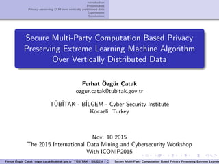 Introduction
Preliminaries
Privacy-preserving ELM over vertically partitioned data
Experiments
Conclusions
Secure Multi-Party Computation Based Privacy
Preserving Extreme Learning Machine Algorithm
Over Vertically Distributed Data
Ferhat ¨Ozg¨ur C¸atak
ozgur.catak@tubitak.gov.tr
T¨UB˙ITAK - B˙ILGEM - Cyber Security Institute
Kocaeli, Turkey
Nov. 10 2015
The 2015 International Data Mining and Cybersecurity Workshop
With ICONIP2015
Ferhat ¨Ozg¨ur C¸atak ozgur.catak@tubitak.gov.tr T¨UB˙ITAK - B˙ILGEM - Cyber Security Institute Kocaeli, TurkeySecure Multi-Party Computation Based Privacy Preserving Extreme Learnin
 