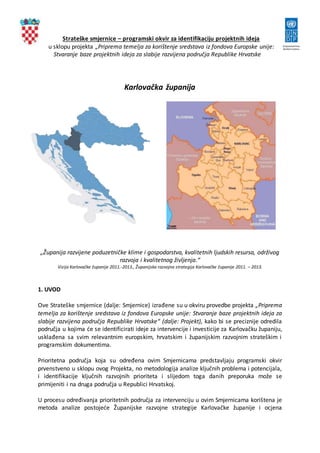 Strateške smjernice – programski okvir za identifikaciju projektnih ideja
u sklopu projekta „Priprema temelja za korištenje sredstava iz fondova Europske unije:
Stvaranje baze projektnih ideja za slabije razvijena područja Republike Hrvatske
Karlovačka županija
„Županija razvijene poduzetničke klime i gospodarstva, kvalitetnih ljudskih resursa, održivog
razvoja i kvalitetnog življenja.“
Vizija Karlovačke županije 2011.-2013., Županijska razvojna strategija Karlovačke županije 2011. – 2013.
1. UVOD
Ove Strateške smjernice (dalje: Smjernice) izrađene su u okviru provedbe projekta „Priprema
temelja za korištenje sredstava iz fondova Europske unije: Stvaranje baze projektnih ideja za
slabije razvijena područja Republike Hrvatske“ (dalje: Projekt), kako bi se preciznije odredila
područja u kojima će se identificirati ideje za intervencije i investicije za Karlovačku županiju,
usklađena sa svim relevantnim europskim, hrvatskim i županijskim razvojnim strateškim i
programskim dokumentima.
Prioritetna područja koja su određena ovim Smjernicama predstavljaju programski okvir
prvenstveno u sklopu ovog Projekta, no metodologija analize ključnih problema i potencijala,
i identifikacije ključnih razvojnih prioriteta i slijedom toga danih preporuka može se
primijeniti i na druga područja u Republici Hrvatskoj.
U procesu određivanja prioritetnih područja za intervenciju u ovim Smjernicama korištena je
metoda analize postojeće Županijske razvojne strategije Karlovačke županije i ocjena
 