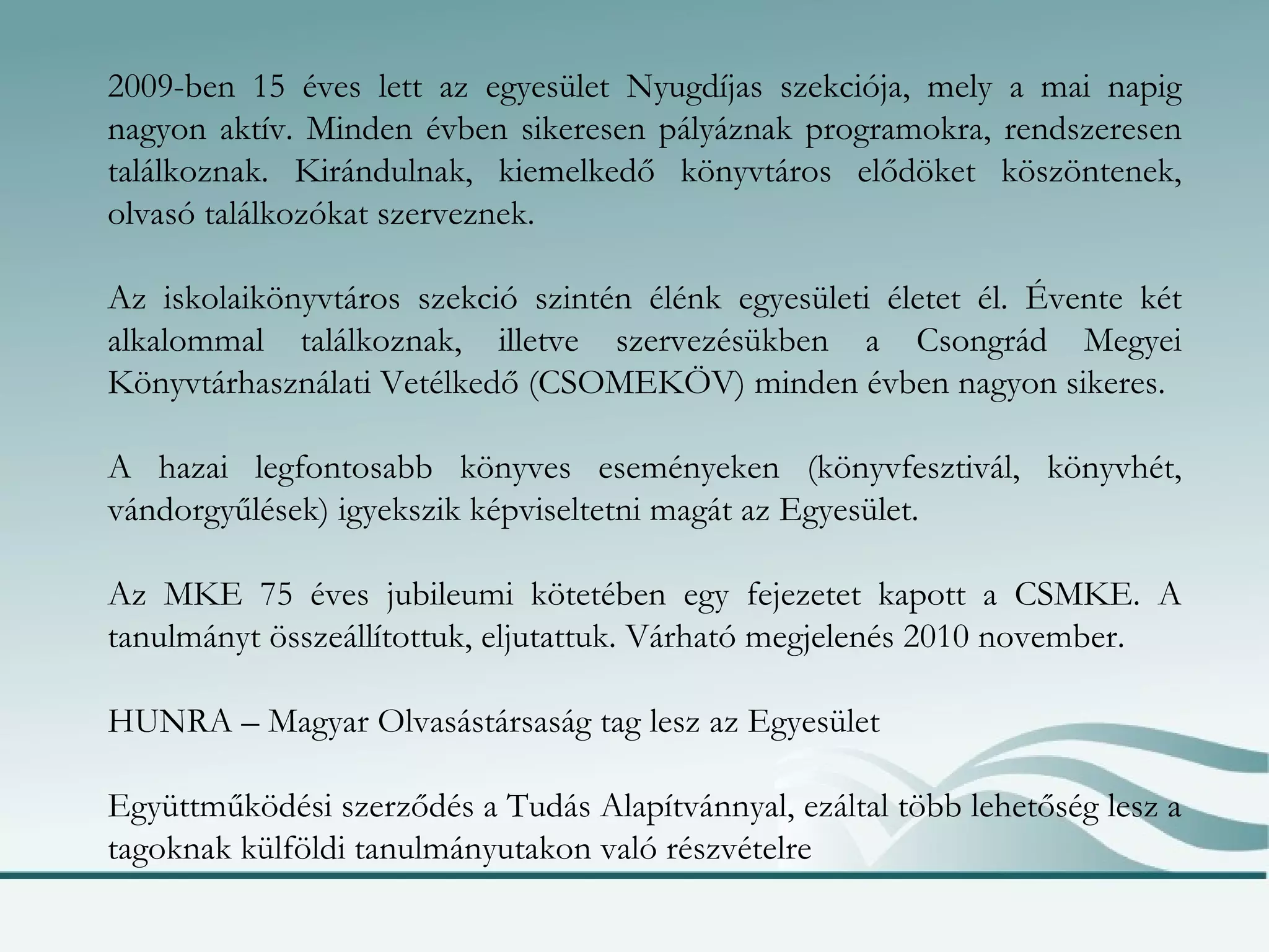 2009-ben 15 éves lett az egyesület Nyugdíjas szekciója, mely a mai napig nagyon aktív. Minden évben sikeresen pályáznak programokra, rendszeresen találkoznak. Kirándulnak, kiemelkedő könyvtáros elődöket köszöntenek, olvasó találkozókat szerveznek. Az iskolaikönyvtáros szekció szintén élénk egyesületi életet él. Évente két alkalommal találkoznak, illetve szervezésükben a Csongrád Megyei Könyvtárhasználati Vetélkedő (CSOMEKÖV) minden évben nagyon sikeres. A hazai legfontosabb könyves eseményeken (könyvfesztivál, könyvhét, vándorgyűlések) igyekszik képviseltetni magát az Egyesület. Az MKE 75 éves jubileumi kötetében egy fejezetet kapott a CSMKE. A tanulmányt összeállítottuk, eljutattuk. Várható megjelenés 2010 november. HUNRA – Magyar Olvasástársaság tag lesz az Egyesület Együttműködési szerződés a Tudás Alapítvánnyal, ezáltal több lehetőség lesz a tagoknak külföldi tanulmányutakon való részvételre 