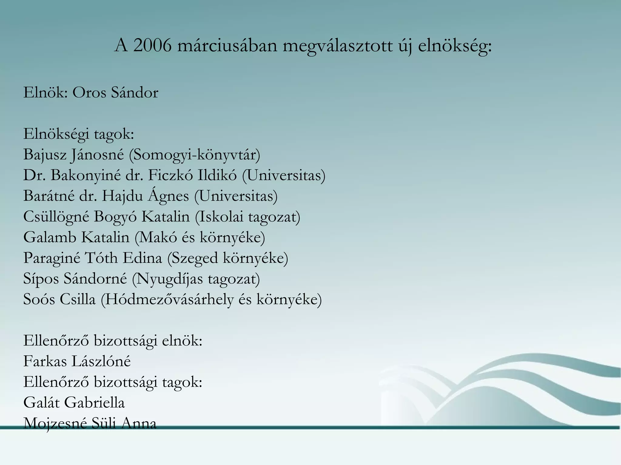 A 2006 márciusában megválasztott új elnökség: Elnök: Oros Sándor Elnökségi tagok: Bajusz Jánosné (Somogyi-könyvtár) Dr. Bakonyiné dr. Ficzkó Ildikó (Universitas) Barátné dr. Hajdu Ágnes (Universitas) Csüllögné Bogyó Katalin (Iskolai tagozat) Galamb Katalin (Makó és környéke) Paraginé Tóth Edina (Szeged környéke) Sípos Sándorné (Nyugdíjas tagozat) Soós Csilla (Hódmezővásárhely és környéke) Ellenőrző bizottsági elnök: Farkas Lászlóné Ellenőrző bizottsági tagok: Galát Gabriella Mojzesné Süli Anna 