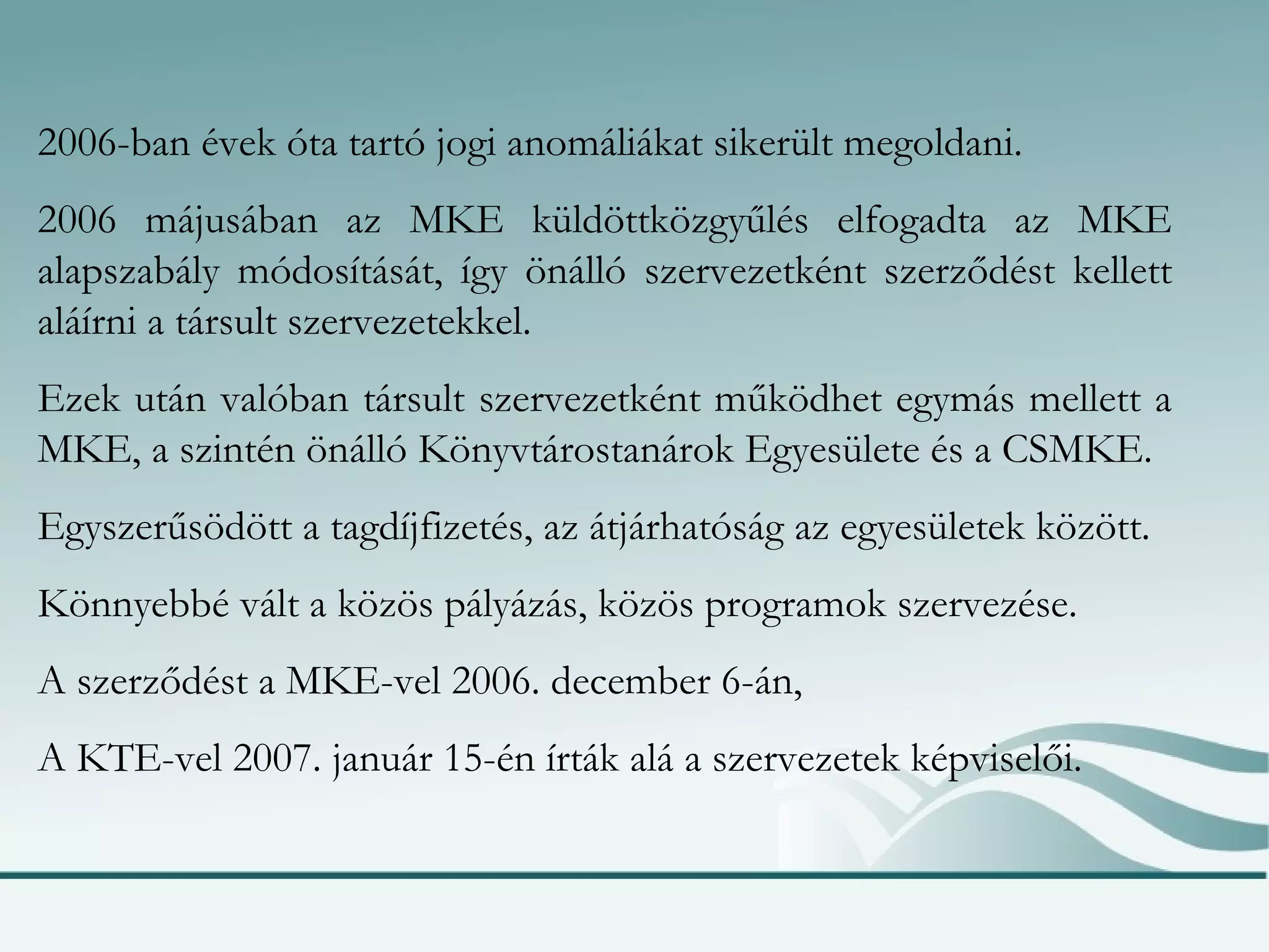 2006-ban évek óta tartó jogi anomáliákat sikerült megoldani. 2006 májusában az MKE küldöttközgyűlés elfogadta az MKE alapszabály módosítását, így önálló szervezetként szerződést kellett aláírni a társult szervezetekkel. Ezek után valóban társult szervezetként működhet egymás mellett a MKE, a szintén önálló Könyvtárostanárok Egyesülete és a CSMKE. Egyszerűsödött a tagdíjfizetés, az átjárhatóság az egyesületek között. Könnyebbé vált a közös pályázás, közös programok szervezése. A szerződést a MKE-vel 2006. december 6-án, A KTE-vel 2007. január 15-én írták alá a szervezetek képviselői. 