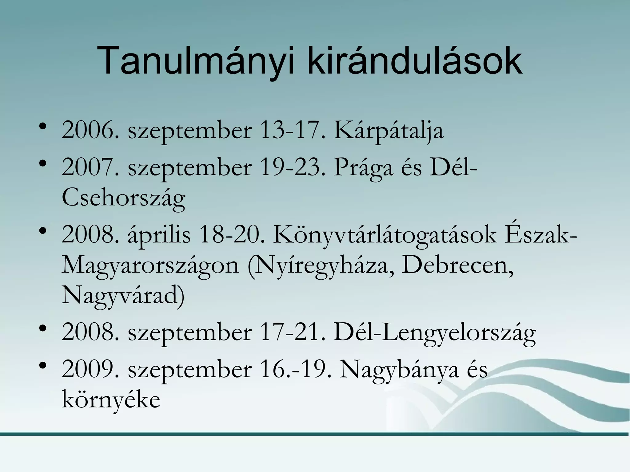 Tanulmányi kirándulások  2006. szeptember 13-17. Kárpátalja  2007. szeptember 19-23. Prága és Dél-Csehország 2008. április 18-20. Könyvtárlátogatások Észak-Magyarországon (Nyíregyháza, Debrecen, Nagyvárad)  2008. szeptember 17-21. Dél-Lengyelország 2009. szeptember 16.-19. Nagybánya és környéke 