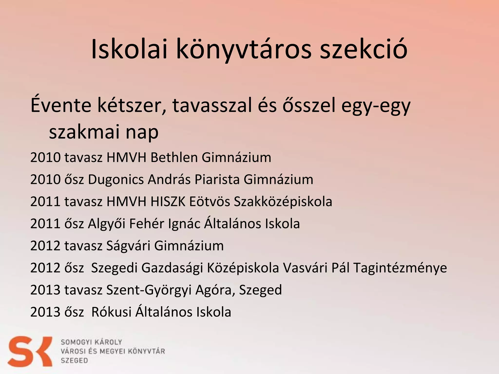 Iskolai könyvtáros szekció
Évente kétszer, tavasszal és ősszel egy-egy
szakmai nap
2010 tavasz HMVH Bethlen Gimnázium
2010 ősz Dugonics András Piarista Gimnázium
2011 tavasz HMVH HISZK Eötvös Szakközépiskola
2011 ősz Algyői Fehér Ignác Általános Iskola
2012 tavasz Ságvári Gimnázium
2012 ősz Szegedi Gazdasági Középiskola Vasvári Pál Tagintézménye
2013 tavasz Szent-Györgyi Agóra, Szeged
2013 ősz Rókusi Általános Iskola

 