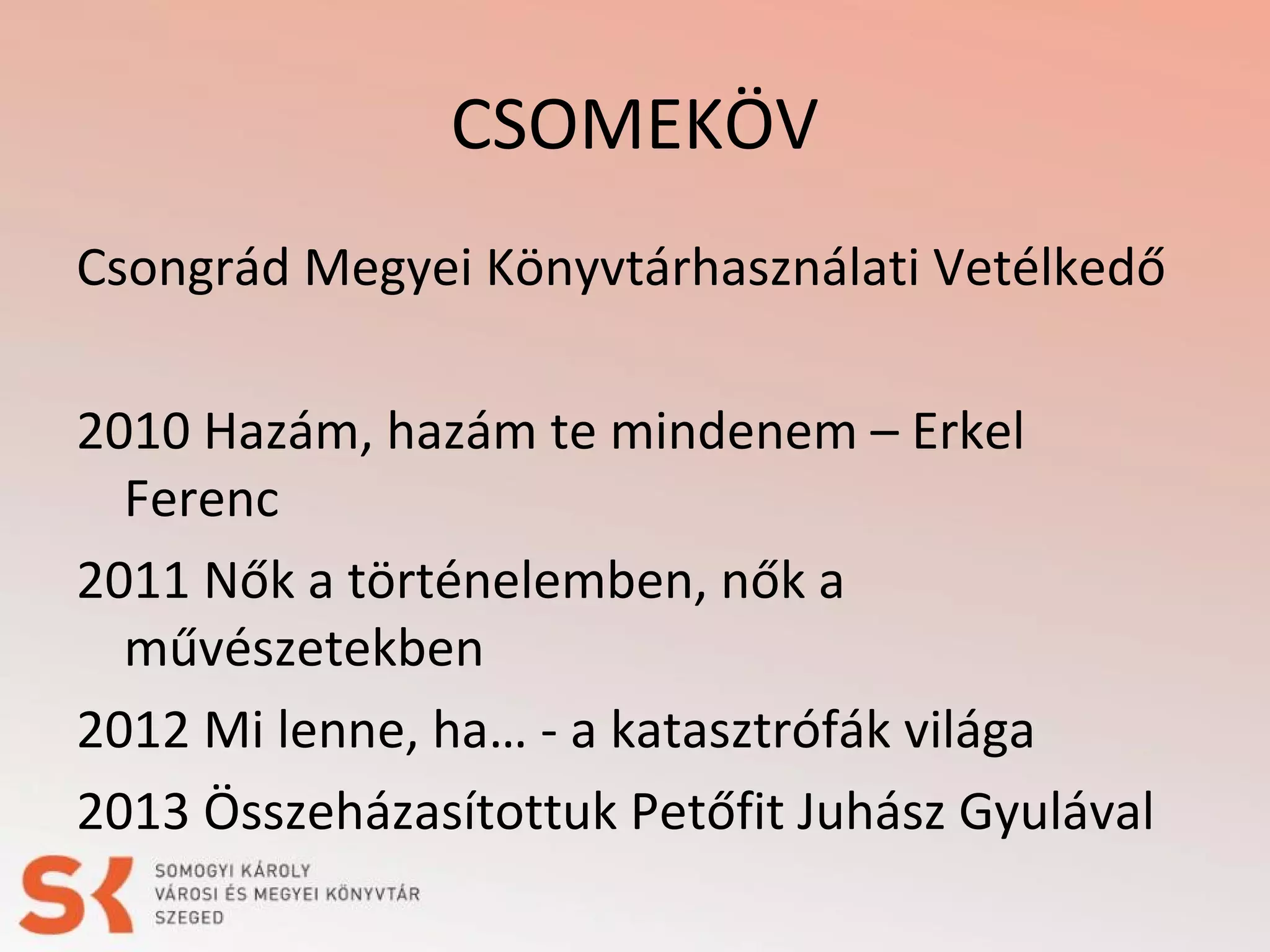 CSOMEKÖV
Csongrád Megyei Könyvtárhasználati Vetélkedő
2010 Hazám, hazám te mindenem – Erkel
Ferenc
2011 Nők a történelemben, nők a
művészetekben
2012 Mi lenne, ha… - a katasztrófák világa
2013 Összeházasítottuk Petőfit Juhász Gyulával

 
