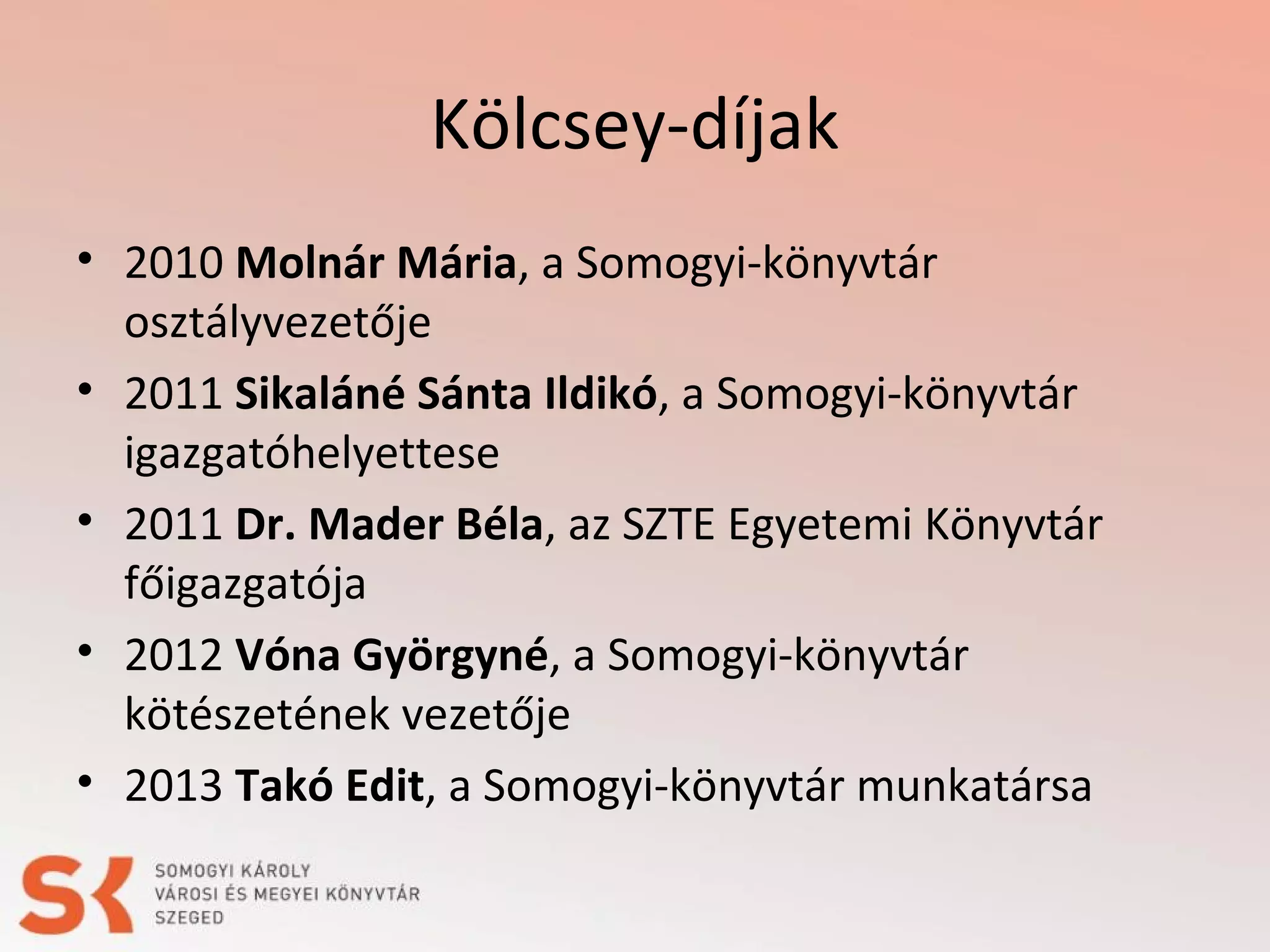 Kölcsey-díjak
• 2010 Molnár Mária, a Somogyi-könyvtár
osztályvezetője
• 2011 Sikaláné Sánta Ildikó, a Somogyi-könyvtár
igazgatóhelyettese
• 2011 Dr. Mader Béla, az SZTE Egyetemi Könyvtár
főigazgatója
• 2012 Vóna Györgyné, a Somogyi-könyvtár
kötészetének vezetője
• 2013 Takó Edit, a Somogyi-könyvtár munkatársa

 