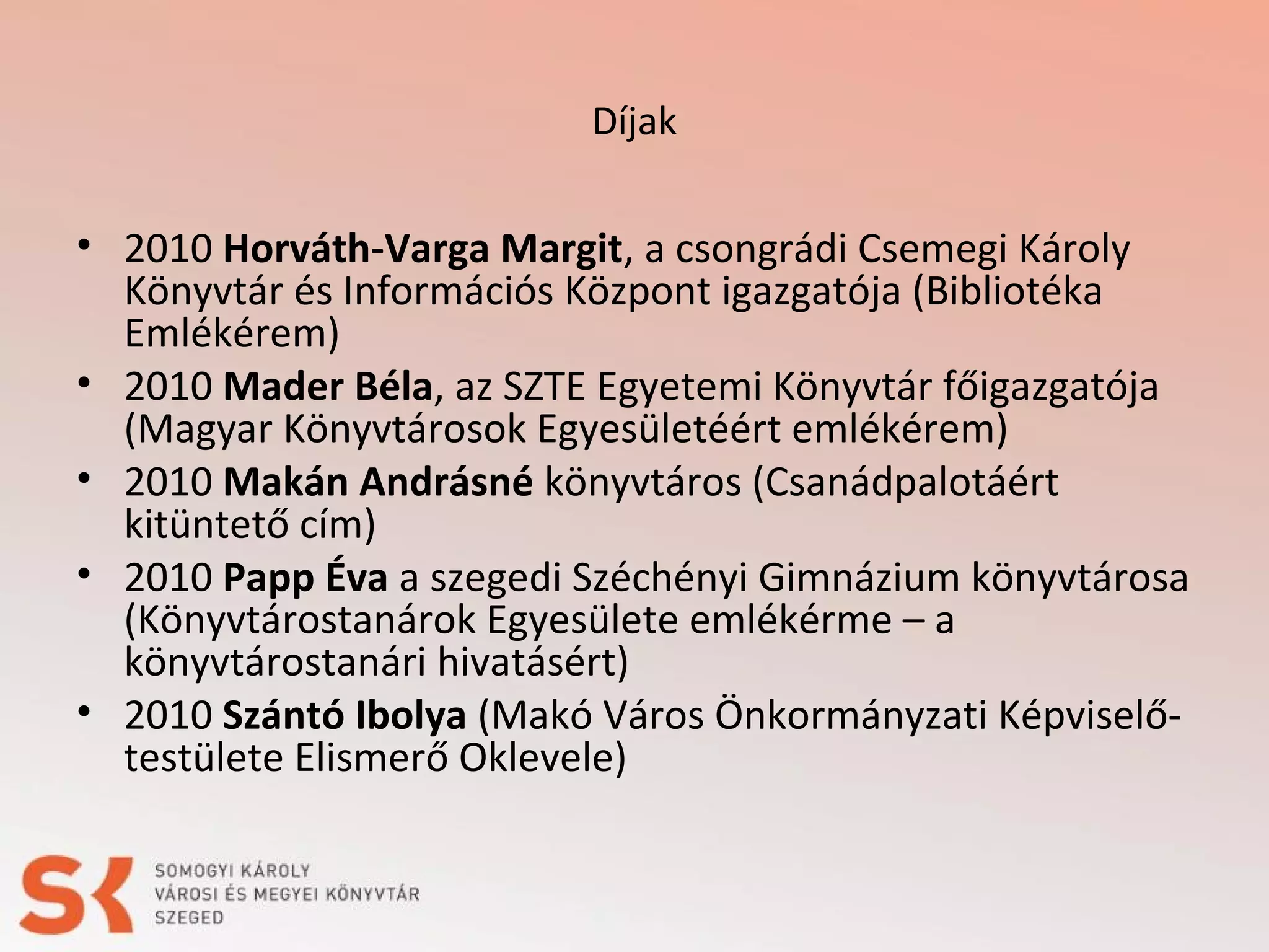 Díjak

• 2010 Horváth-Varga Margit, a csongrádi Csemegi Károly
Könyvtár és Információs Központ igazgatója (Bibliotéka
Emlékérem)
• 2010 Mader Béla, az SZTE Egyetemi Könyvtár főigazgatója
(Magyar Könyvtárosok Egyesületéért emlékérem)
• 2010 Makán Andrásné könyvtáros (Csanádpalotáért
kitüntető cím)
• 2010 Papp Éva a szegedi Széchényi Gimnázium könyvtárosa
(Könyvtárostanárok Egyesülete emlékérme – a
könyvtárostanári hivatásért)
• 2010 Szántó Ibolya (Makó Város Önkormányzati Képviselőtestülete Elismerő Oklevele)

 