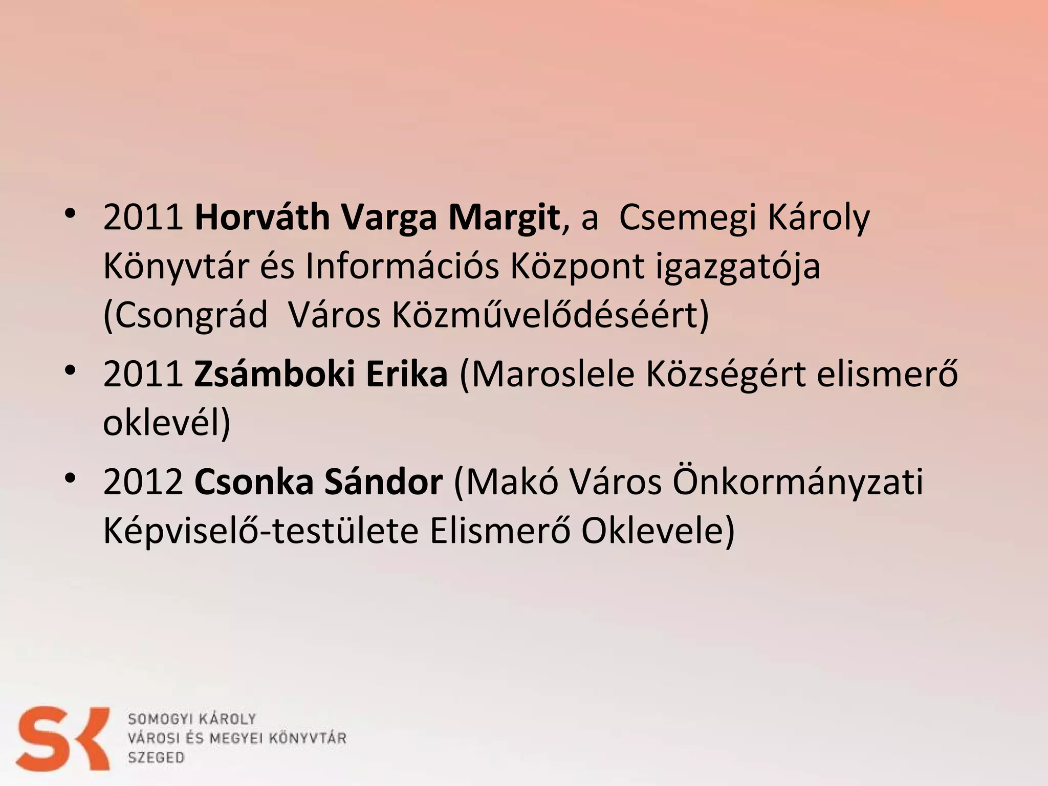 • 2011 Horváth Varga Margit, a Csemegi Károly
Könyvtár és Információs Központ igazgatója
(Csongrád Város Közművelődéséért)
• 2011 Zsámboki Erika (Maroslele Községért elismerő
oklevél)
• 2012 Csonka Sándor (Makó Város Önkormányzati
Képviselő-testülete Elismerő Oklevele)

 