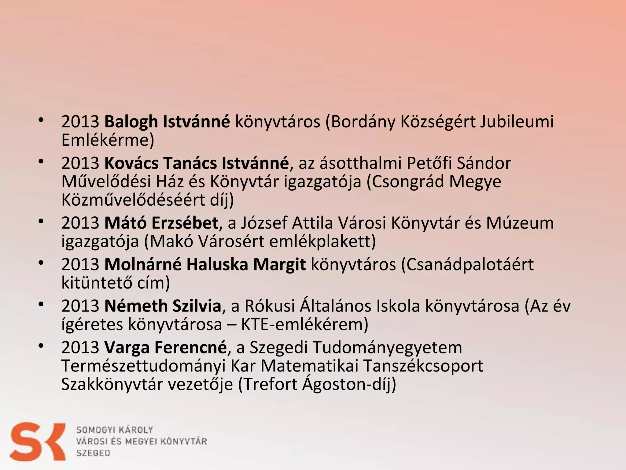 • 2013 Balogh Istvánné könyvtáros (Bordány Községért Jubileumi
Emlékérme)
• 2013 Kovács Tanács Istvánné, az ásotthalmi Petőfi Sándor
Művelődési Ház és Könyvtár igazgatója (Csongrád Megye
Közművelődéséért díj)
• 2013 Mátó Erzsébet, a József Attila Városi Könyvtár és Múzeum
igazgatója (Makó Városért emlékplakett)
• 2013 Molnárné Haluska Margit könyvtáros (Csanádpalotáért
kitüntető cím)
• 2013 Németh Szilvia, a Rókusi Általános Iskola könyvtárosa (Az év
ígéretes könyvtárosa – KTE-emlékérem)
• 2013 Varga Ferencné, a Szegedi Tudományegyetem
Természettudományi Kar Matematikai Tanszékcsoport
Szakkönyvtár vezetője (Trefort Ágoston-díj)

 