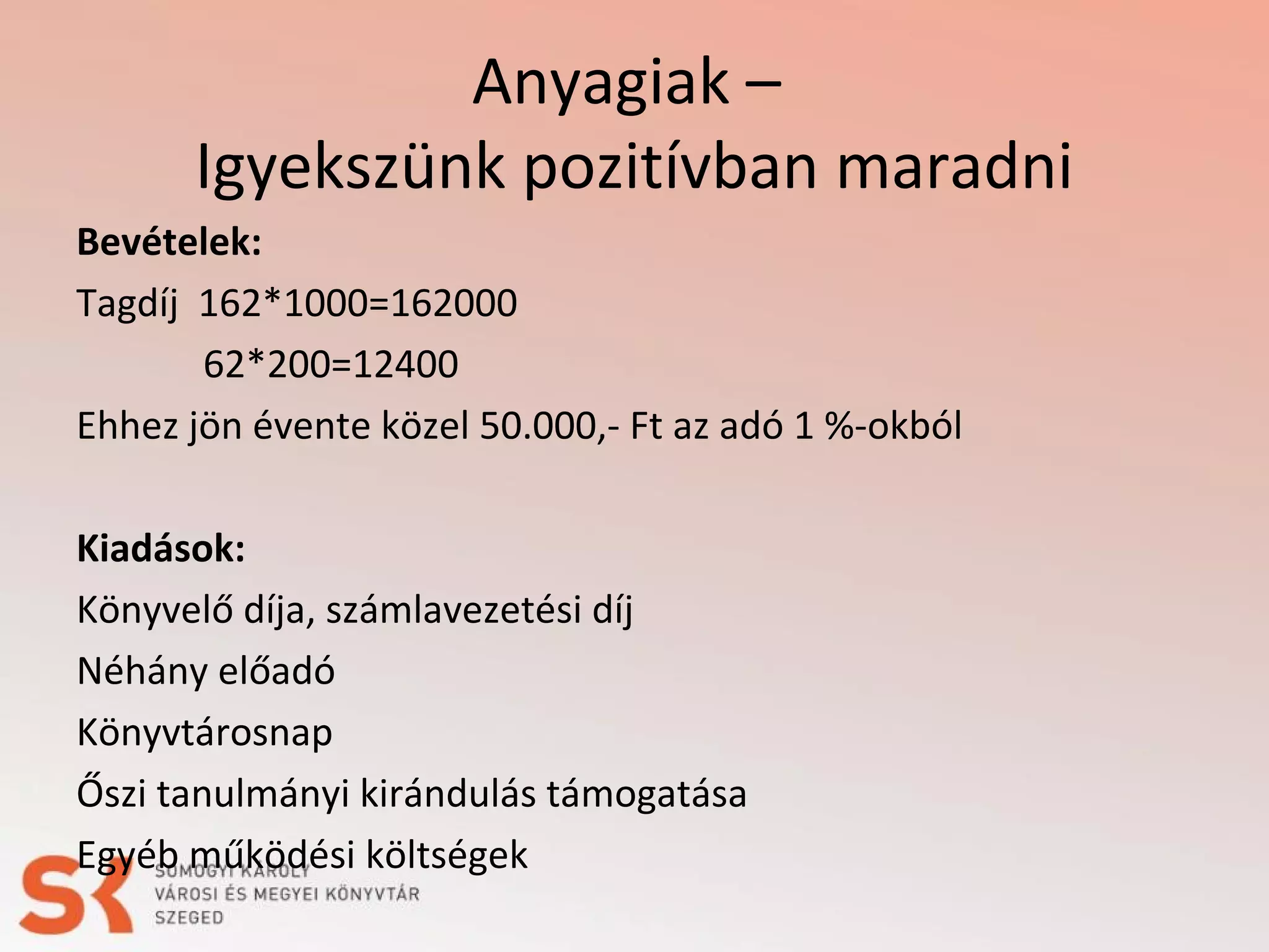 Anyagiak –
Igyekszünk pozitívban maradni
Bevételek:
Tagdíj 162*1000=162000
62*200=12400
Ehhez jön évente közel 50.000,- Ft az adó 1 %-okból
Kiadások:
Könyvelő díja, számlavezetési díj
Néhány előadó
Könyvtárosnap
Őszi tanulmányi kirándulás támogatása
Egyéb működési költségek

 