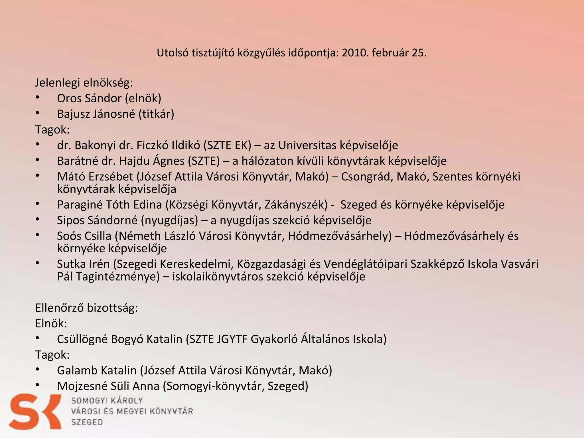 Utolsó tisztújító közgyűlés időpontja: 2010. február 25.

Jelenlegi elnökség:
• Oros Sándor (elnök)
• Bajusz Jánosné (titkár)
Tagok:
• dr. Bakonyi dr. Ficzkó Ildikó (SZTE EK) – az Universitas képviselője
• Barátné dr. Hajdu Ágnes (SZTE) – a hálózaton kívüli könyvtárak képviselője
• Mátó Erzsébet (József Attila Városi Könyvtár, Makó) – Csongrád, Makó, Szentes környéki
könyvtárak képviselőja
• Paraginé Tóth Edina (Községi Könyvtár, Zákányszék) - Szeged és környéke képviselője
• Sipos Sándorné (nyugdíjas) – a nyugdíjas szekció képviselője
• Soós Csilla (Németh László Városi Könyvtár, Hódmezővásárhely) – Hódmezővásárhely és
környéke képviselője
• Sutka Irén (Szegedi Kereskedelmi, Közgazdasági és Vendéglátóipari Szakképző Iskola Vasvári
Pál Tagintézménye) – iskolaikönyvtáros szekció képviselője
 
Ellenőrző bizottság:
Elnök:
• Csüllögné Bogyó Katalin (SZTE JGYTF Gyakorló Általános Iskola)
Tagok:
• Galamb Katalin (József Attila Városi Könyvtár, Makó)
• Mojzesné Süli Anna (Somogyi-könyvtár, Szeged)

 