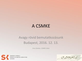 A CSMKE
Avagy rövid bemutatkozásunk
Budapest, 2016. 12. 13.
Oros Sándor, CSMKE titkár
 