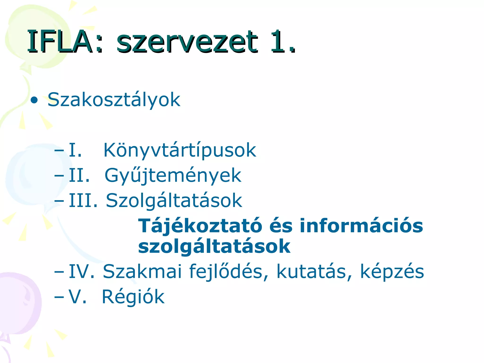 IFLA: szervezet 1. Szakosztályok I.  Könyvtártípusok II.  Gyűjtemények III. Szolgáltatások Tájékoztató és információs szolgáltatások  IV. Szakmai fejlődés, kutatás, képzés V.  Régiók 
