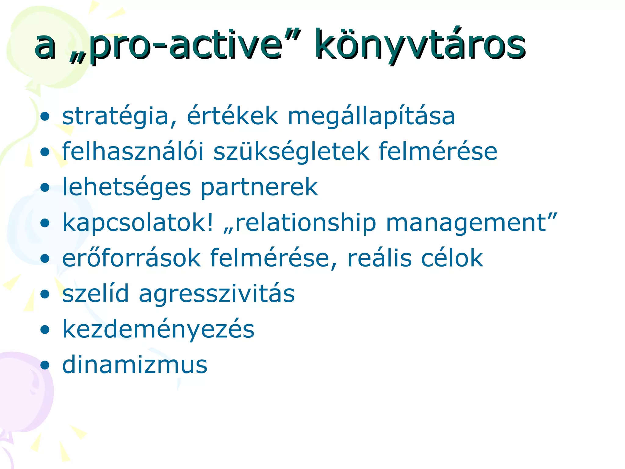 a „pro-active” könyvtáros stratégia, értékek megállapítása felhasználói szükségletek felmérése lehetséges partnerek kapcsolatok! „relationship management” erőforrások felmérése, reális célok szelíd agresszivitás kezdeményezés dinamizmus 
