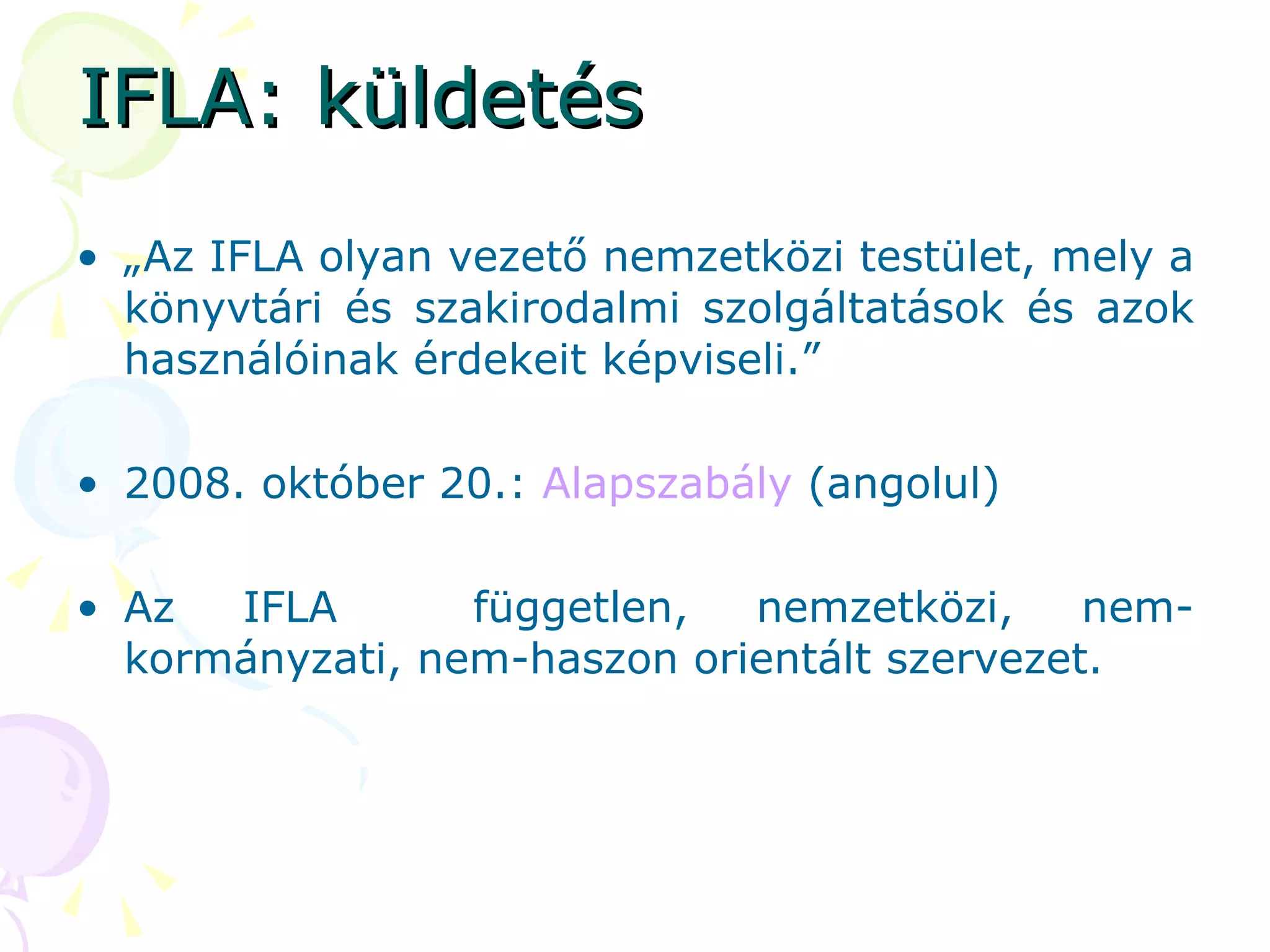 IFLA: küldetés „ Az IFLA olyan vezető nemzetközi testület, mely a könyvtári és szakirodalmi szolgáltatások és azok használóinak érdekeit képviseli.”  2008. október 20.:  Alapszabály  (angolul) Az IFLA  független, nemzetközi, nem-kormányzati, nem-haszon orientált szervezet. 