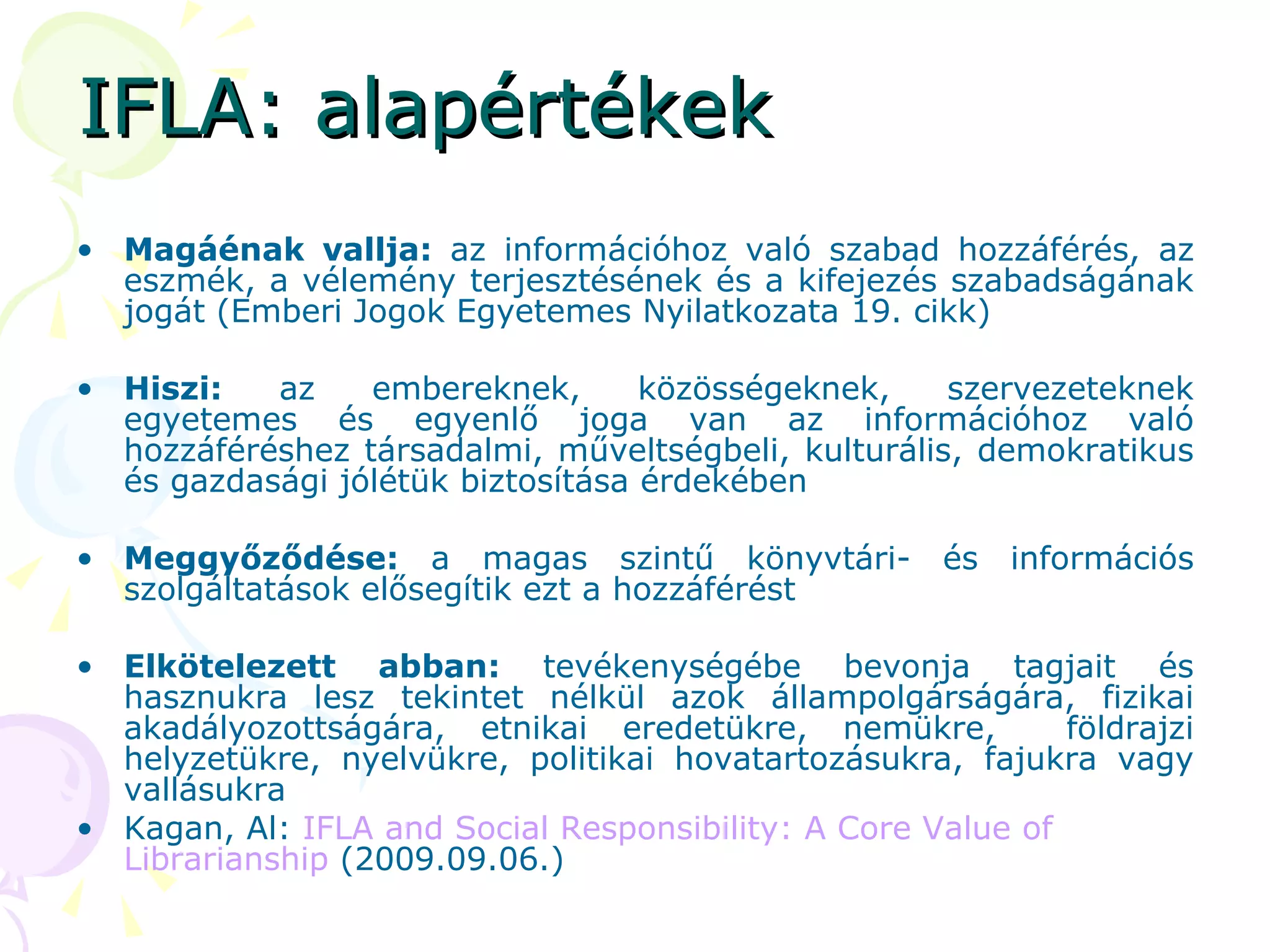 IFLA: alapértékek Magáénak vallja:  az információhoz való szabad hozzáférés, az eszmék, a vélemény terjesztésének és a kifejezés szabadságának jogát (Emberi Jogok Egyetemes Nyilatkozata 19. cikk) Hiszi:  az embereknek, közösségeknek, szervezeteknek egyetemes és egyenlő joga van az információhoz való hozzáféréshez társadalmi, műveltségbeli, kulturális, demokratikus és gazdasági jólétük biztosítása érdekében Meggyőződése:  a magas szintű könyvtári- és információs szolgáltatások elősegítik ezt a hozzáférést Elkötelezett abban:  tevékenységébe bevonja tagjait és hasznukra lesz tekintet nélkül azok állampolgárságára, fizikai akadályozottságára, etnikai eredetükre, nemükre,  földrajzi helyzetükre, nyelvükre, politikai hovatartozásukra, fajukra vagy vallásukra  Kagan, Al:  IFLA  and   Social   Responsibility : A  Core   Value   of   Librarianship   (2009.09.06.) 