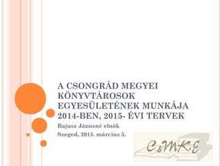 A CSONGRÁD MEGYEI
KÖNYVTÁROSOK
EGYESÜLETÉNEK MUNKÁJA
2014-BEN, 2015- ÉVI TERVEK
Bajusz Jánosné elnök
Szeged, 2015. március 5.
 