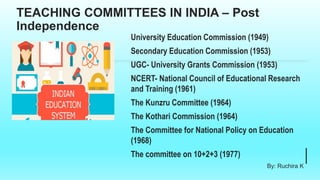 TEACHING COMMITTEES IN INDIA – Post
Independence
University Education Commission (1949)
Secondary Education Commission (1953)
UGC- University Grants Commission (1953)
NCERT- National Council of Educational Research
and Training (1961)
The Kunzru Committee (1964)
The Kothari Commission (1964)
The Committee for National Policy on Education
(1968)
The committee on 10+2+3 (1977)
By: Ruchira K
 