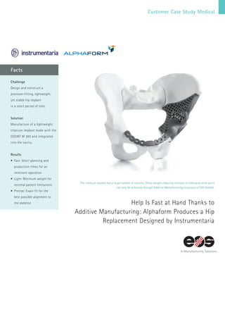 Customer Case Study Medical
Facts
The titanium implant has a large number of cavities. These weight-reducing recesses in otherwise solid parts
can only be achieved through Additive Manufacturing (courtesy of EOS GmbH).
Help Is Fast at Hand Thanks to
Additive Manufacturing: Alphaform Produces a Hip
Replacement Designed by Instrumentaria
Challenge
Design and construct a
precision-fitting, lightweight,
yet stable hip implant
in a short period of time.
Solution
Manufacture of a lightweight
titanium implant made with the
EOSINT M 280 and integrated
into the cavity.
Results
•	Fast: Short planning and
production times for an
imminent operation
•	Light: Minimum weight for
minimal patient limitations
•	Precise: Exact fit for the
best possible alignment to
the skeleton
 