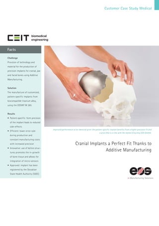 Customer Case Study Medical
Facts
Improved performance at an identical price: the patient-specific implant benefits from a higher precision fit and
a price that is in line with the market (Courtesy EOS GmbH).
Cranial Implants a Perfect Fit Thanks to
Additive Manufacturing
Challenge
Provision of technology and
material for the production of
precision implants for cranial, jaw
and facial bones using Additive
Manufacturing.
Solution
The manufacture of customized,
patient-specific implants from
biocompatible titanium alloy,
using the EOSINT M 280.
Results
•	Patient-specific: form precision
of the implant leads to reduced
side-effects
•	Efficient: lower error-rate
during production and
constant manufacturing costs
with increased precision
•	Innovative: use of lattice struc-
tures promotes the in-growth
of bone tissue and allows for
integration of micro-sensors
•	Approved: implant has been
registered by the Slovakian
State Health Authority (SIDC)
 
