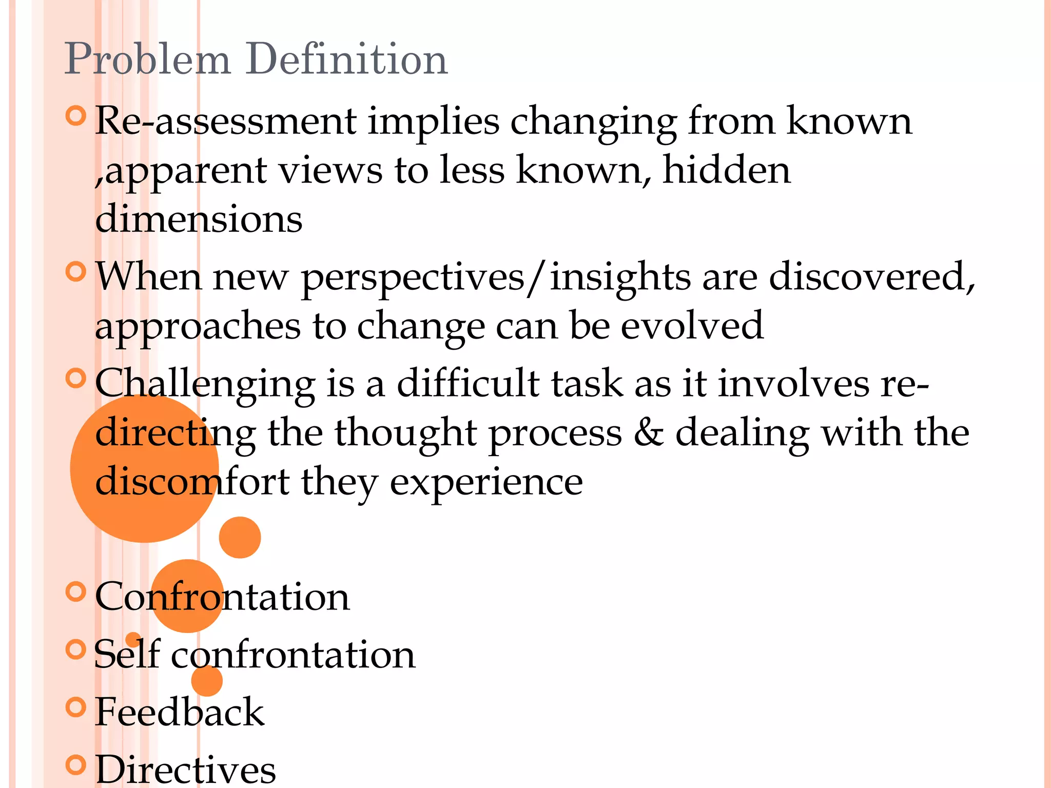 Problem Definition
 Re-assessment   implies changing from known
  ,apparent views to less known, hidden
  dimensions
 When new perspectives/insights are discovered,
  approaches to change can be evolved
 Challenging is a difficult task as it involves re-
  directing the thought process & dealing with the
  discomfort they experience

 Confrontation

 Selfconfrontation
 Feedback

 Directives
 