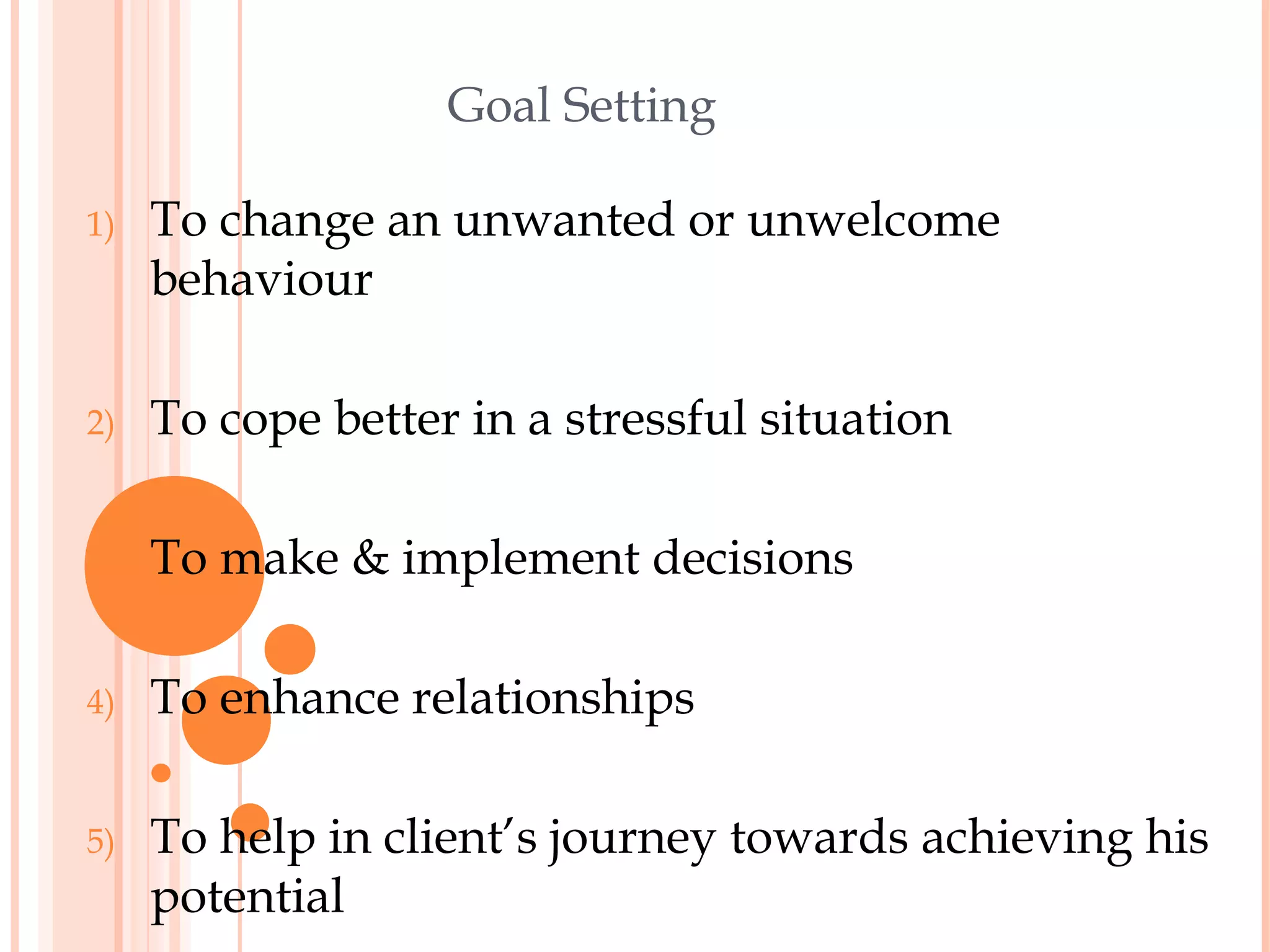 Goal Setting

1)   To change an unwanted or unwelcome
     behaviour

2)   To cope better in a stressful situation

3)   To make & implement decisions

4)   To enhance relationships

5)   To help in client’s journey towards achieving his
     potential
 