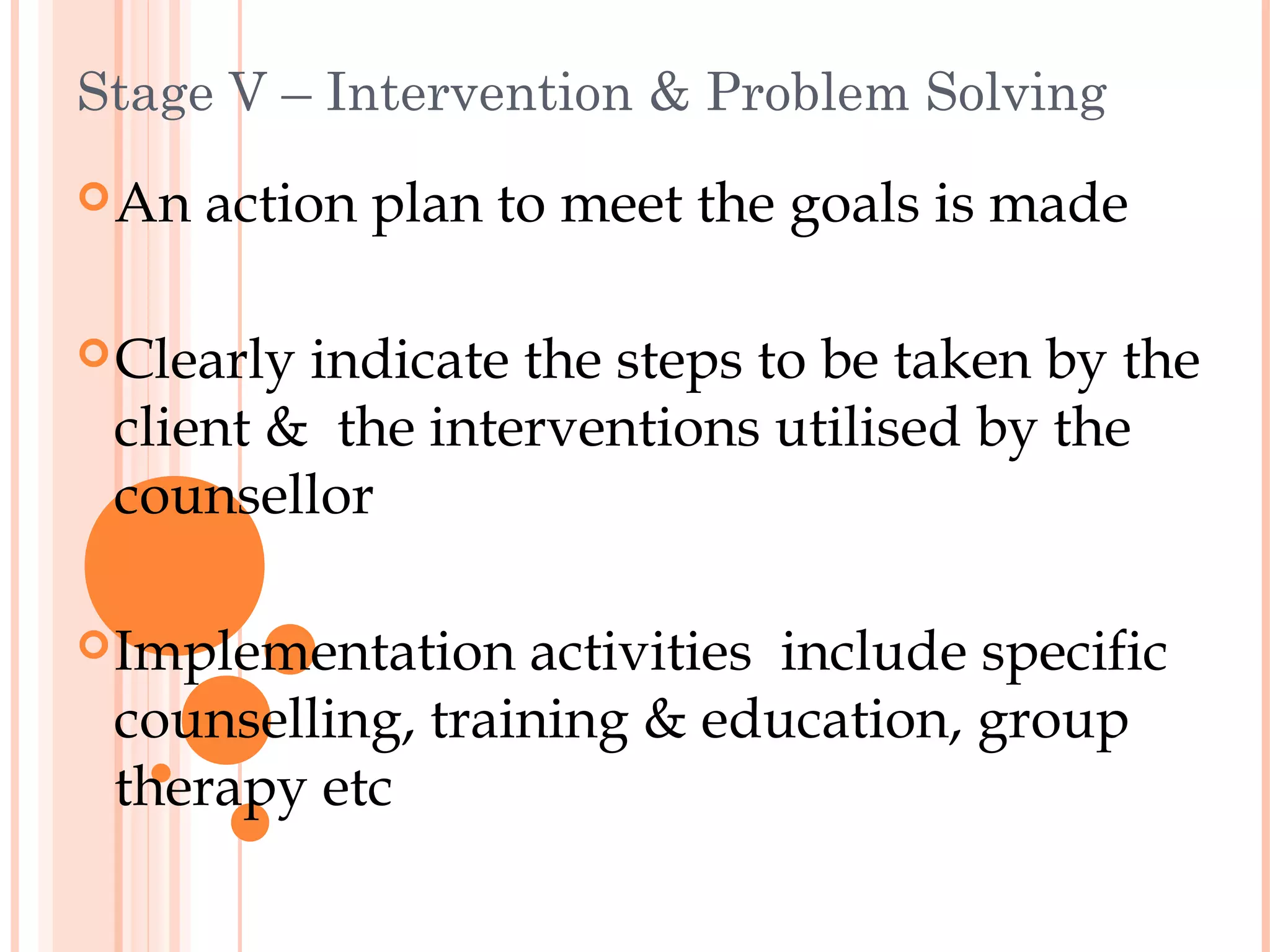 Stage V – Intervention & Problem Solving
 An   action plan to meet the goals is made

 Clearlyindicate the steps to be taken by the
 client & the interventions utilised by the
 counsellor

 Implementation  activities include specific
 counselling, training & education, group
 therapy etc
 