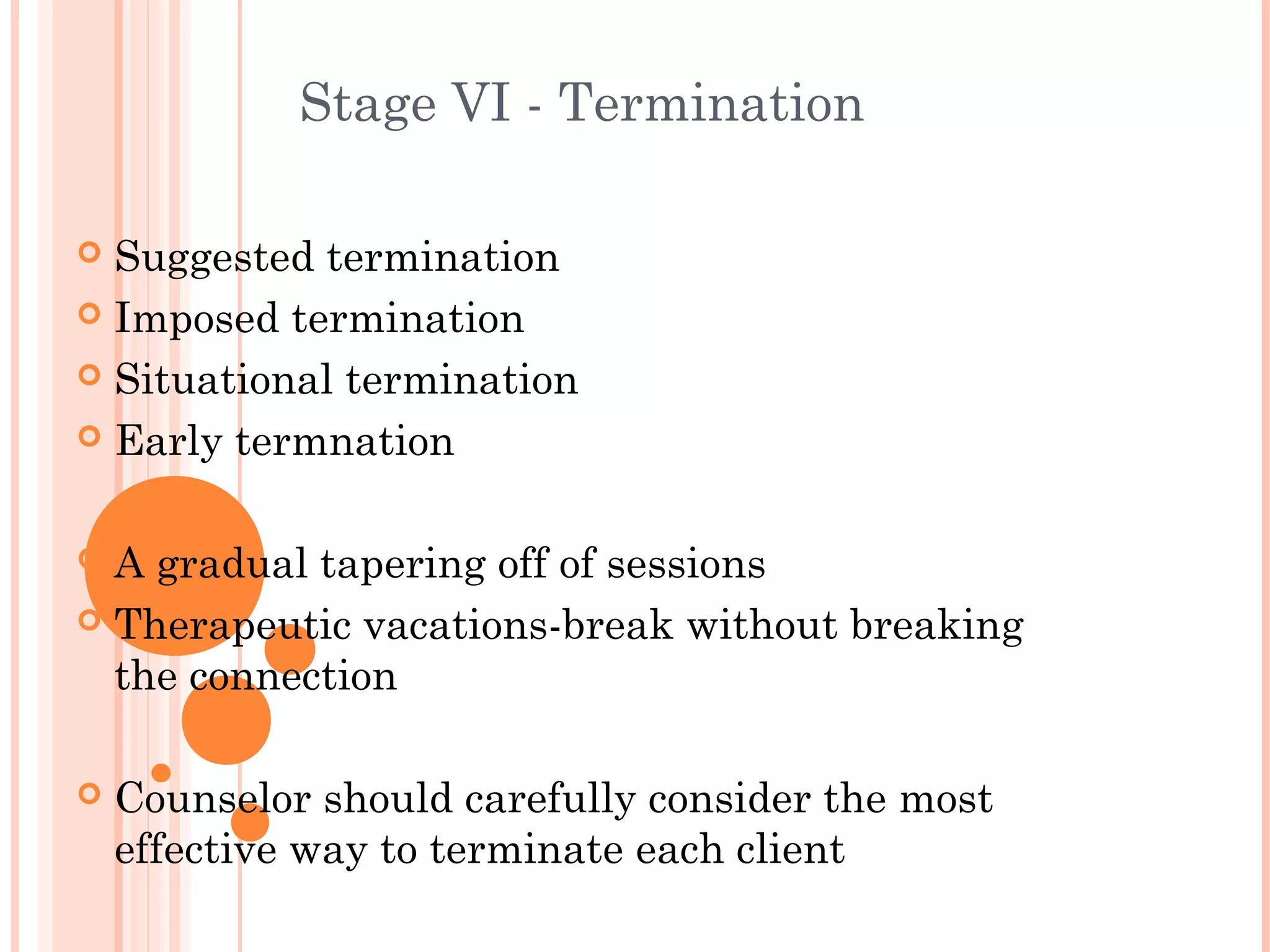 Stage VI - Termination

 Suggested termination
 Imposed termination

 Situational termination

 Early termnation



 A gradual tapering off of sessions
 Therapeutic vacations-break without breaking
  the connection

   Counselor should carefully consider the most
    effective way to terminate each client
 