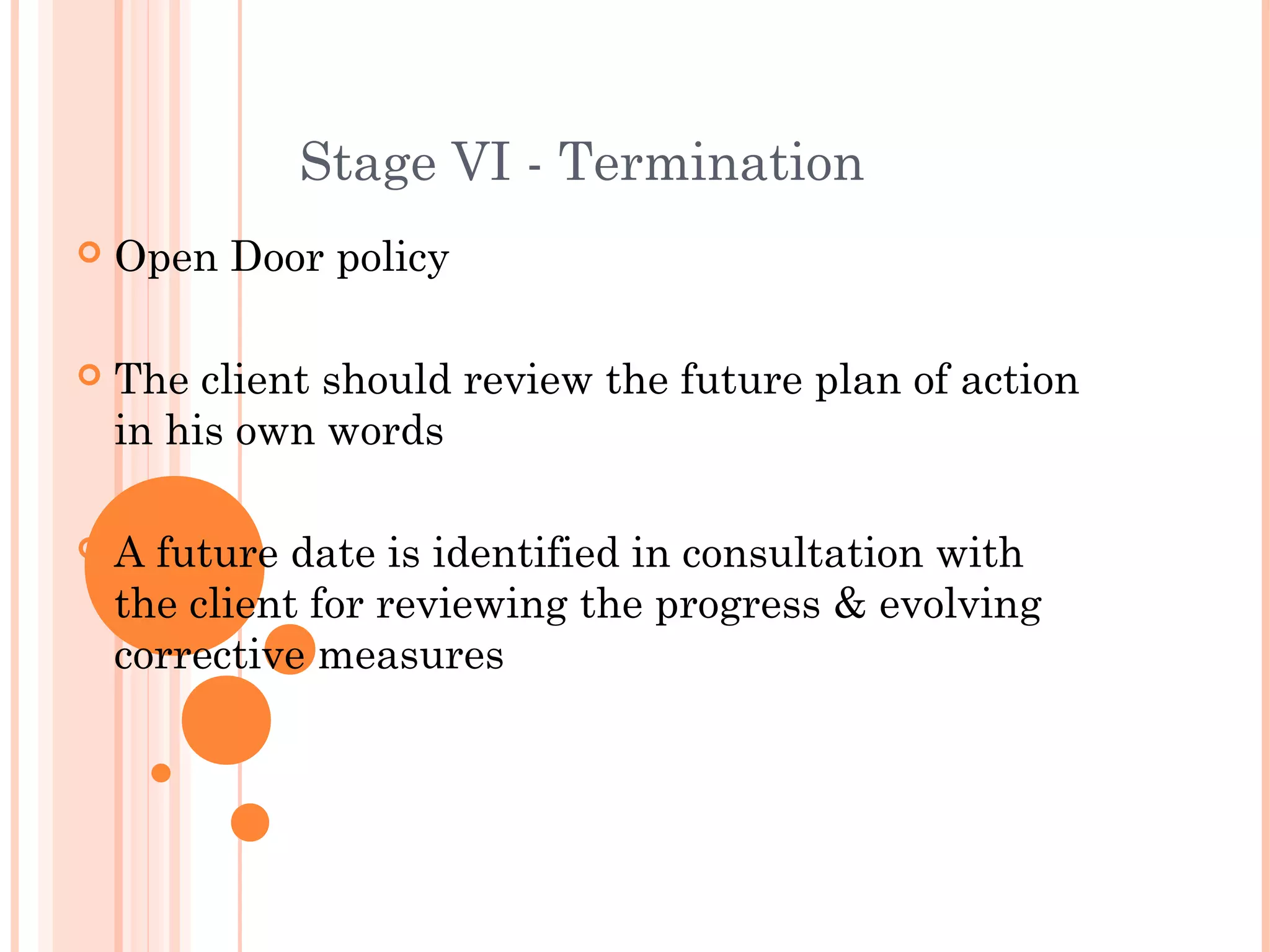 Stage VI - Termination
   Open Door policy

   The client should review the future plan of action
    in his own words

   A future date is identified in consultation with
    the client for reviewing the progress & evolving
    corrective measures
 