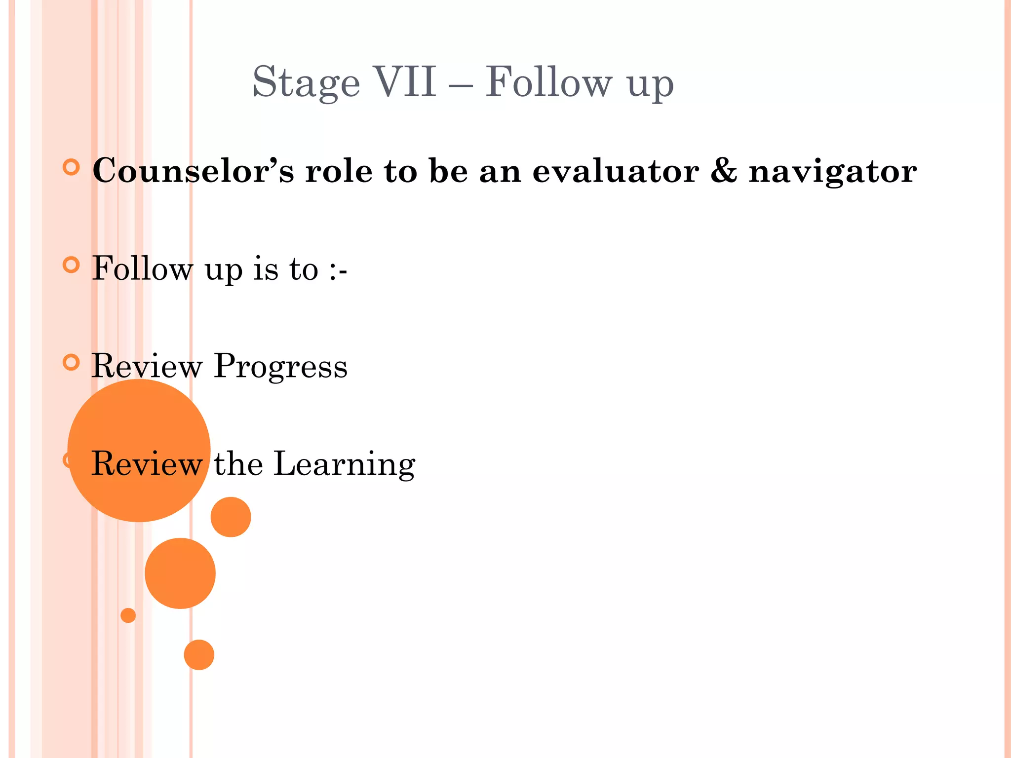 Stage VII – Follow up
   Counselor’s role to be an evaluator & navigator

   Follow up is to :-

   Review Progress

   Review the Learning
 