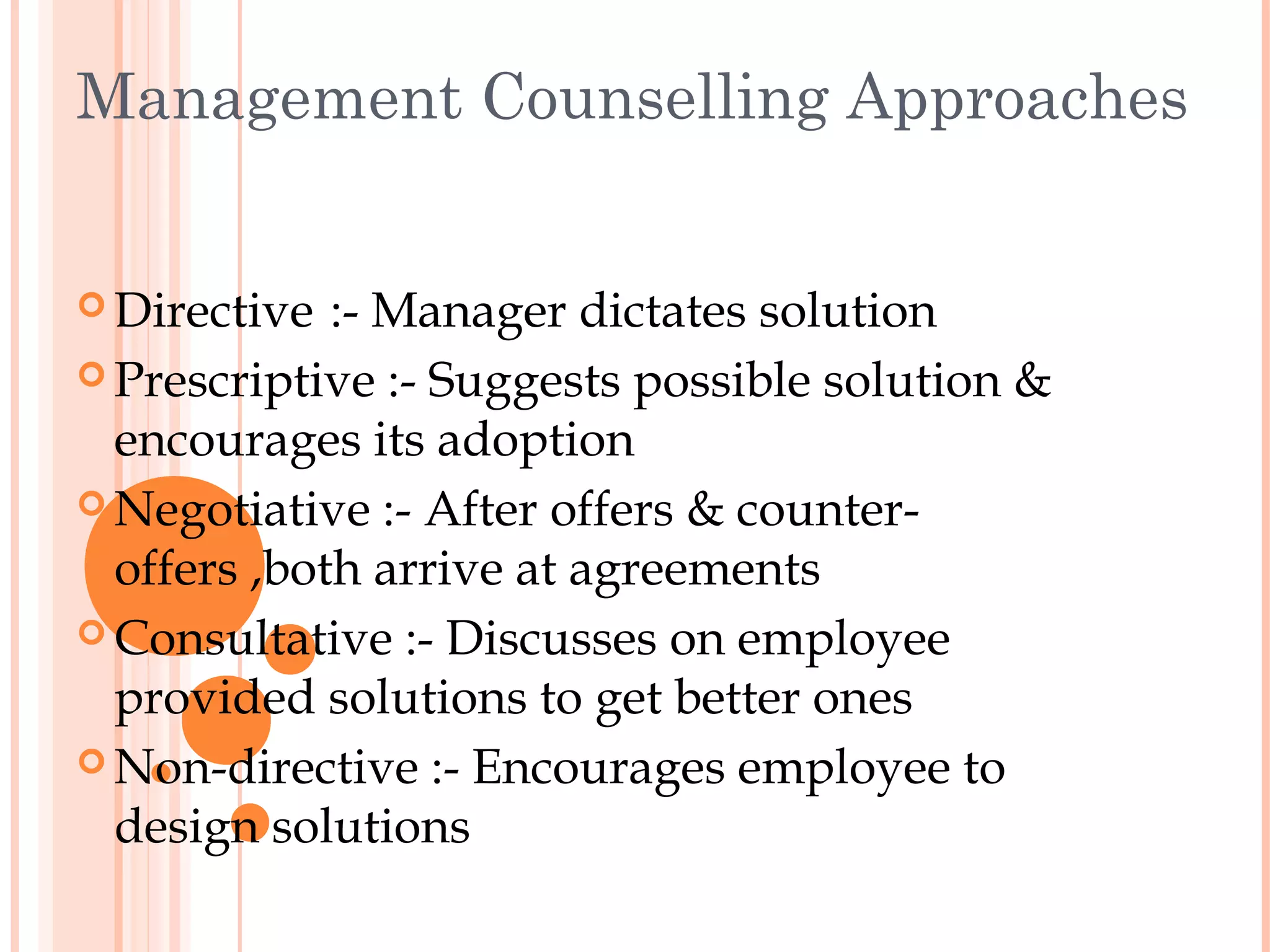 Management Counselling Approaches


 Directive  :- Manager dictates solution
 Prescriptive :- Suggests possible solution &
  encourages its adoption
 Negotiative :- After offers & counter-
  offers ,both arrive at agreements
 Consultative :- Discusses on employee
  provided solutions to get better ones
 Non-directive :- Encourages employee to
  design solutions
 