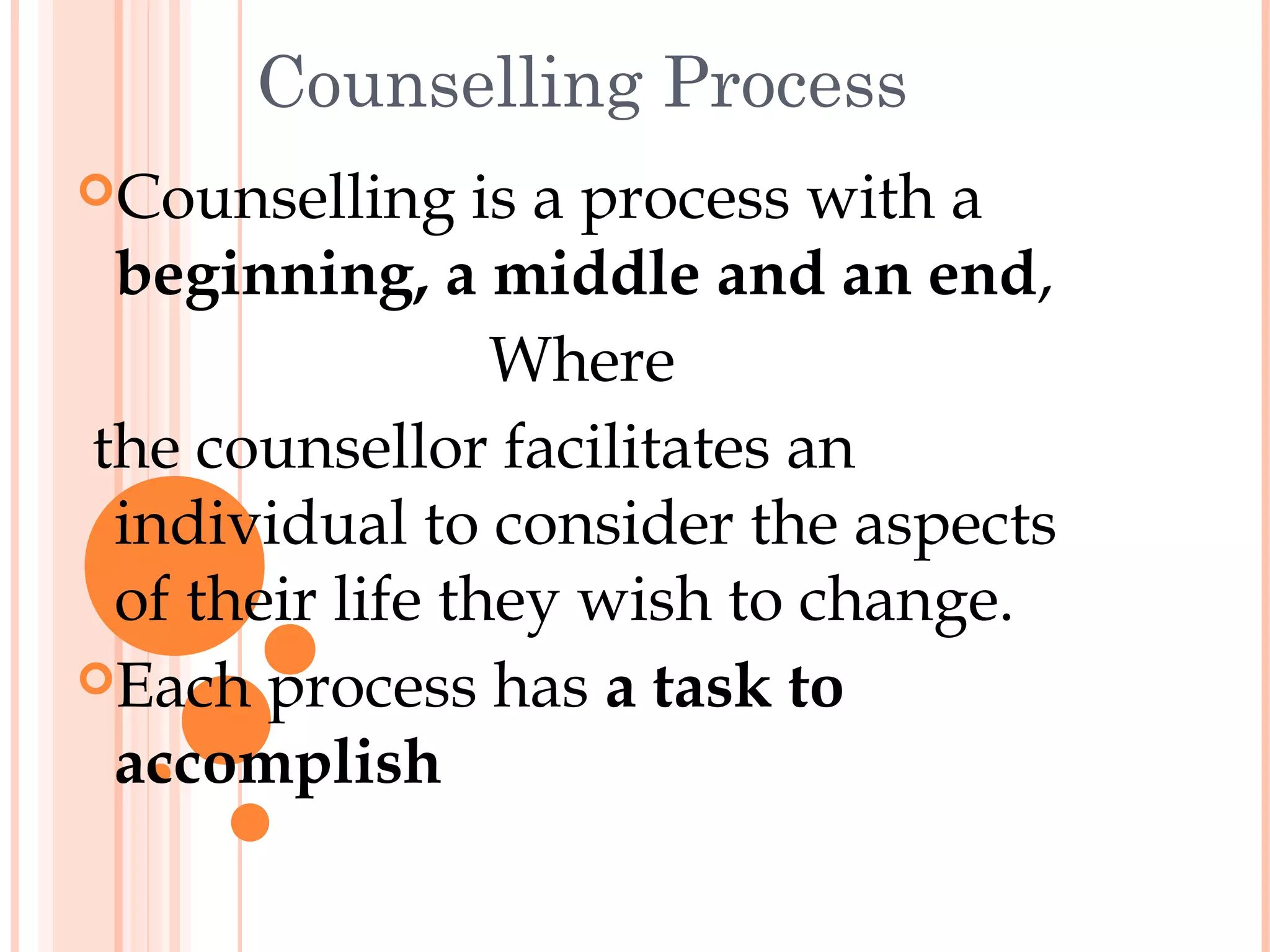 Counselling Process
Counselling    is a process with a
 beginning, a middle and an end,
                 Where
the counsellor facilitates an
 individual to consider the aspects
 of their life they wish to change.
Each process has a task to
 accomplish
 