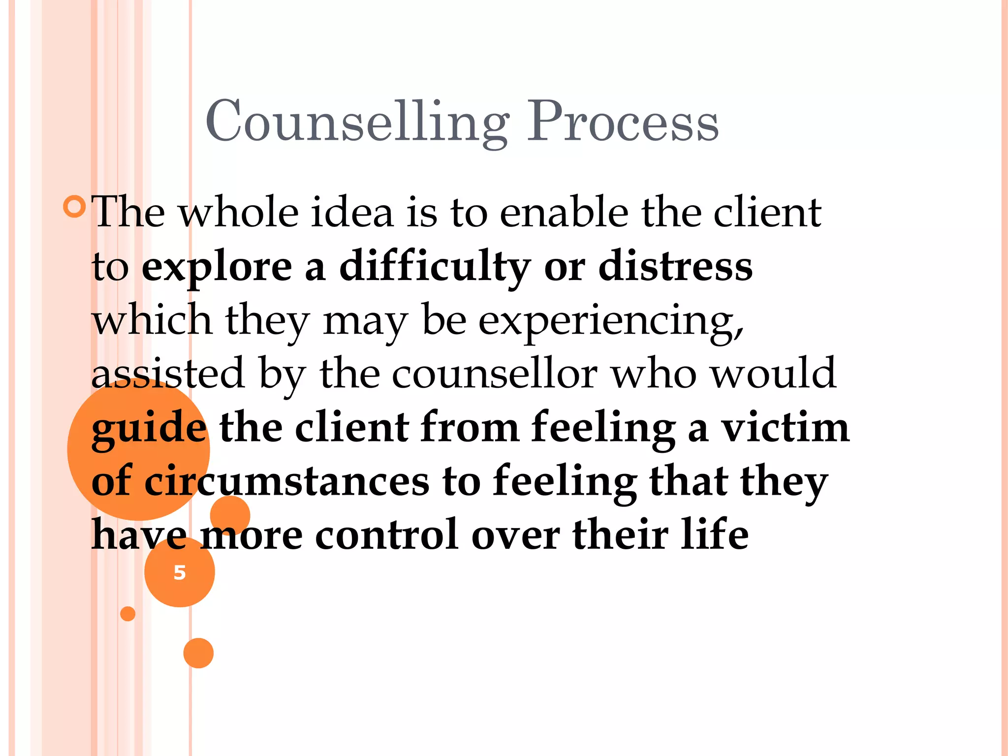 Counselling Process
 The whole idea is to enable the client
 to explore a difficulty or distress
 which they may be experiencing,
 assisted by the counsellor who would
 guide the client from feeling a victim
 of circumstances to feeling that they
 have more control over their life
        5
 