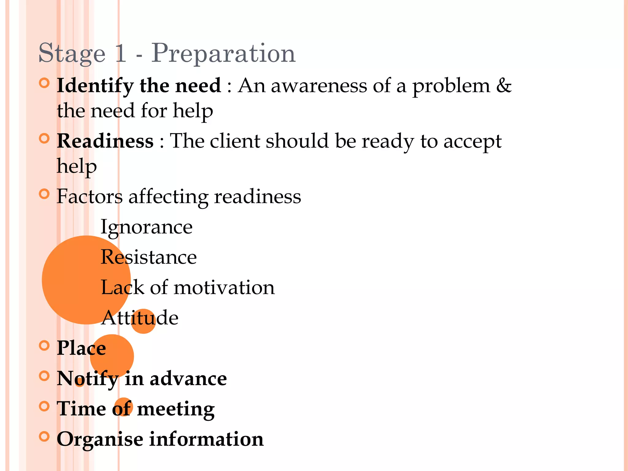 Stage 1 - Preparation
 Identify the need : An awareness of a problem &
  the need for help
 Readiness : The client should be ready to accept
  help
 Factors affecting readiness

       Ignorance
       Resistance
       Lack of motivation
       Attitude
 Place

 Notify in advance

 Time of meeting

 Organise information
 