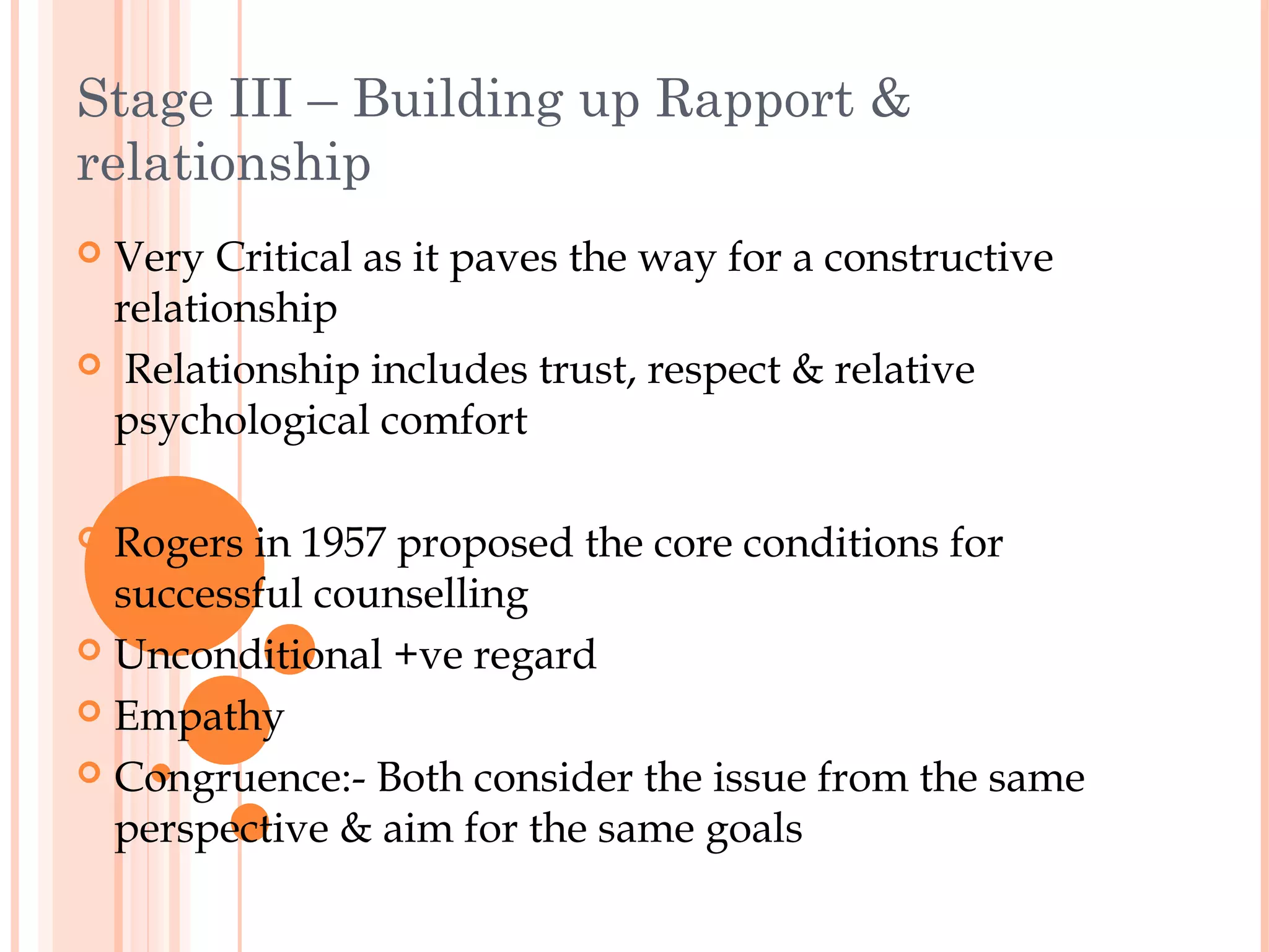 Stage III – Building up Rapport &
relationship
 Very Critical as it paves the way for a constructive
  relationship
 Relationship includes trust, respect & relative
  psychological comfort

 Rogers in 1957 proposed the core conditions for
  successful counselling
 Unconditional +ve regard

 Empathy

 Congruence:- Both consider the issue from the same
  perspective & aim for the same goals
 