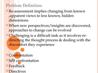 Problem Definition
 Re-assessment   implies changing from known
  ,apparent views to less known, hidden
  dimensions
 When new perspectives/insights are discovered,
  approaches to change can be evolved
 Challenging is a difficult task as it involves re-
  directing the thought process & dealing with the
  discomfort they experience

 Confrontation

 Selfconfrontation
 Feedback

 Directives
 