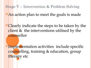 Stage V – Intervention & Problem Solving
 An   action plan to meet the goals is made

 Clearlyindicate the steps to be taken by the
 client & the interventions utilised by the
 counsellor

 Implementation  activities include specific
 counselling, training & education, group
 therapy etc
 