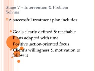 Stage V – Intervention & Problem
Solving
A   successful treatment plan includes

 Goals  clearly defined & reachable
 Plans adapted with time
 Positive ,action-oriented focus
 Client’s willingness & motivation to
  follow it
 