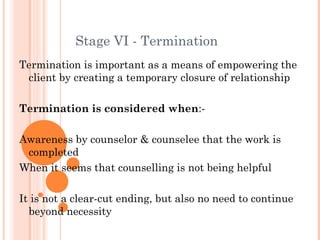 Stage VI - Termination
Termination is important as a means of empowering the
 client by creating a temporary closure of relationship

Termination is considered when:-

Awareness by counselor & counselee that the work is
 completed
When it seems that counselling is not being helpful

It is not a clear-cut ending, but also no need to continue
  beyond necessity
 