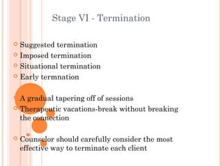 Stage VI - Termination

 Suggested termination
 Imposed termination

 Situational termination

 Early termnation



 A gradual tapering off of sessions
 Therapeutic vacations-break without breaking
  the connection

   Counselor should carefully consider the most
    effective way to terminate each client
 