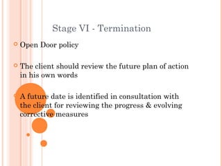 Stage VI - Termination
   Open Door policy

   The client should review the future plan of action
    in his own words

   A future date is identified in consultation with
    the client for reviewing the progress & evolving
    corrective measures
 