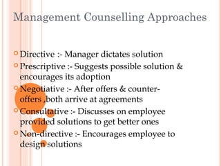 Management Counselling Approaches


 Directive  :- Manager dictates solution
 Prescriptive :- Suggests possible solution &
  encourages its adoption
 Negotiative :- After offers & counter-
  offers ,both arrive at agreements
 Consultative :- Discusses on employee
  provided solutions to get better ones
 Non-directive :- Encourages employee to
  design solutions
 