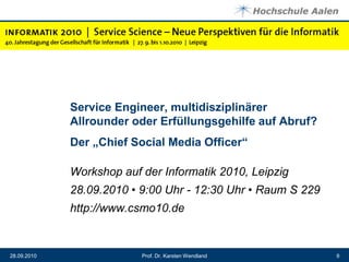 Service Engineer, multidisziplinärer Allrounder oder Erfüllungsgehilfe auf Abruf? Der „Chief Social Media Officer“Workshop auf der Informatik 2010, Leipzig28.09.2010 • 9:00 Uhr - 12:30 Uhr • Raum S 229 http://www.csmo10.de28.09.20109Prof. Dr. Karsten Wendland