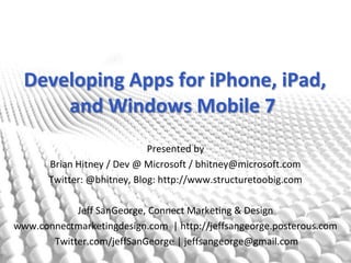  Developing Apps for iPhone, iPad,and Windows Mobile 7 Presented by Brian Hitney / Dev @ Microsoft / bhitney@microsoft.com Twitter: @bhitney, Blog: http://www.structuretoobig.com Jeff SanGeorge, Connect Marketing & Design www.connectmarketingdesign.com  | http://jeffsangeorge.posterous.com  Twitter.com/jeffSanGeorge | jeffsangeorge@gmail.com 