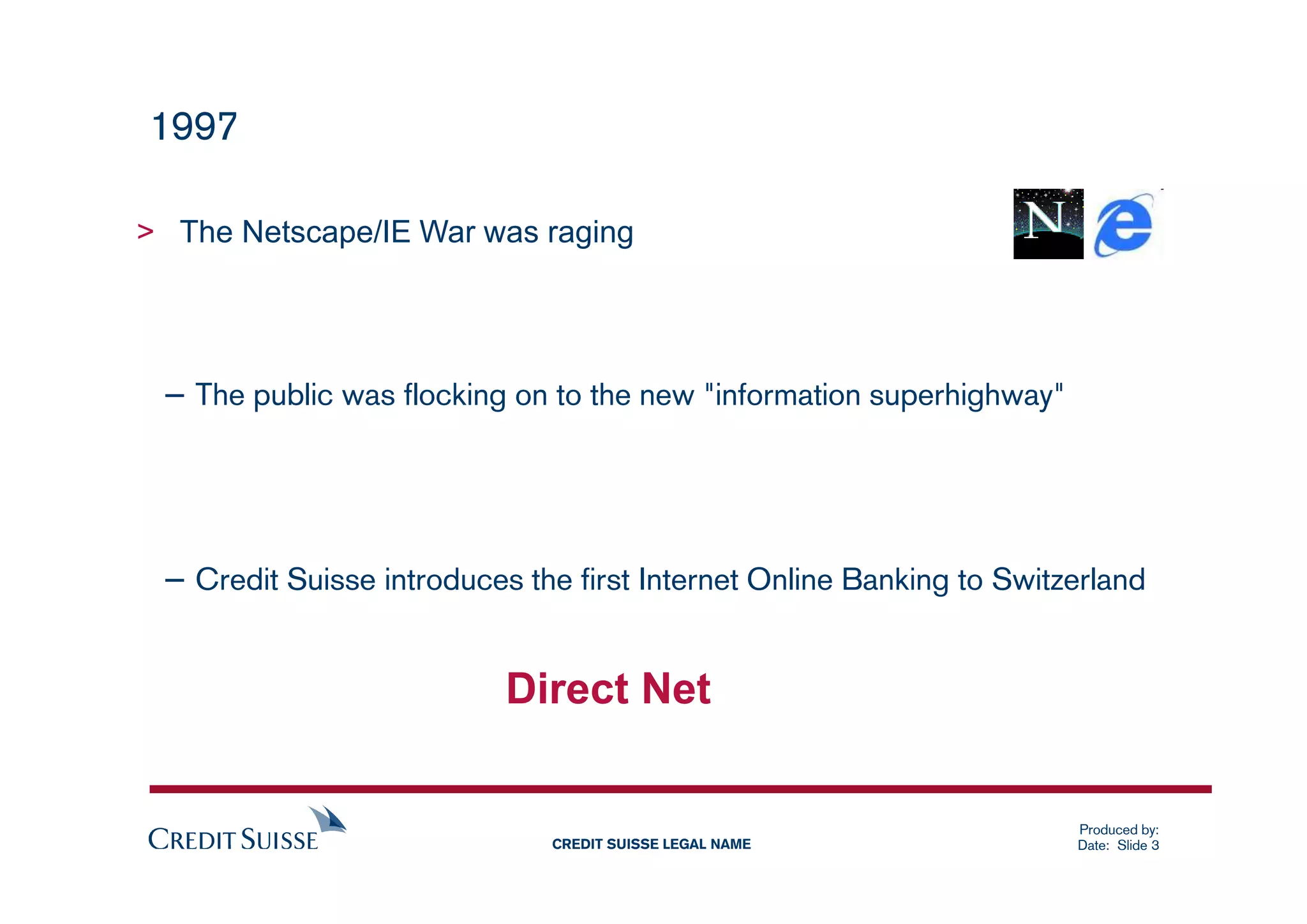 1997

> The Netscape/IE War was raging




 – The public was flocking on to the new "information superhighway"



 – Credit Suisse introduces the first Internet Online Banking to Switzerland


                           Direct Net


                                                                      Produced by:
                              CREDIT SUISSE LEGAL NAME                Date: Slide 3
 