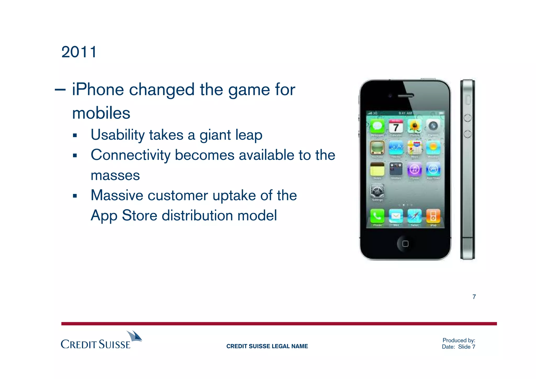 2011

– iPhone changed the game for
  mobiles
    Usability takes a giant leap
    Connectivity becomes available to the
    masses
    Massive customer uptake of the
    App Store distribution model




                                                              7




                                                   Produced by:
                        CREDIT SUISSE LEGAL NAME   Date: Slide 7
 
