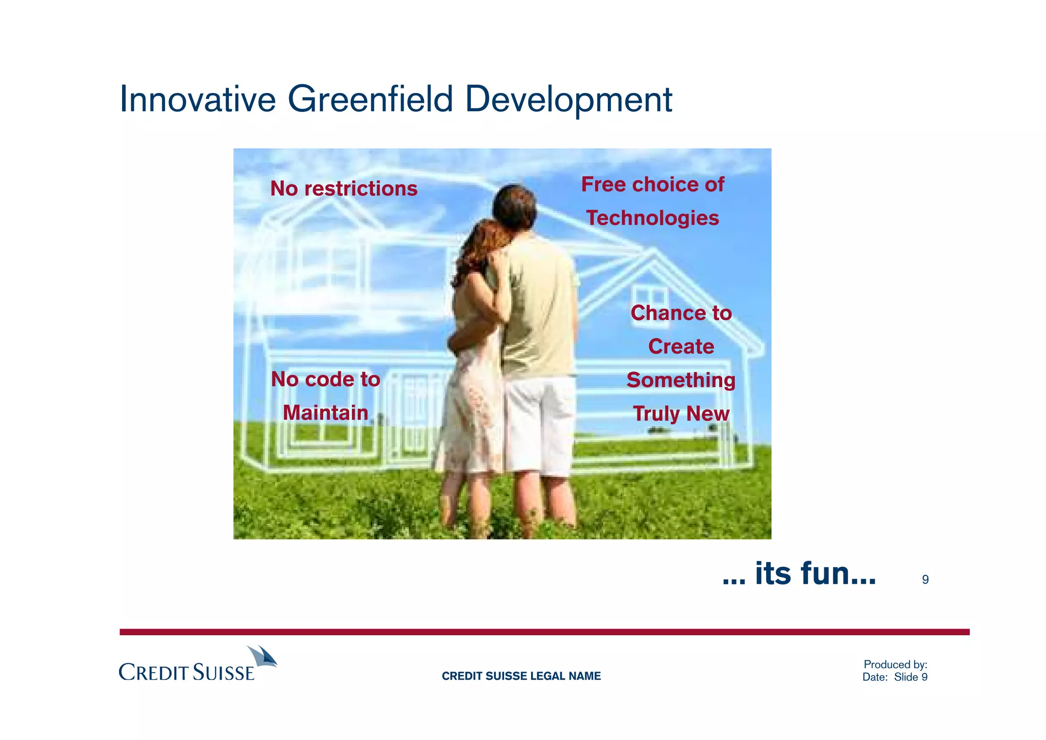 Innovative Greenfield Development

        No restrictions                       Free choice of
                                               Technologies



                                                     Chance to
                                                      Create
         No code to                                  Something
          Maintain                                   Truly New




                                                               ... its fun...         9




                                                                           Produced by:
                          CREDIT SUISSE LEGAL NAME                         Date: Slide 9
 