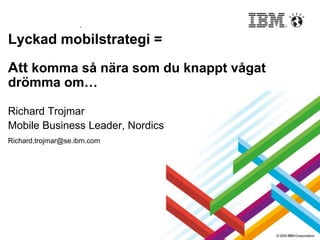 Lyckad mobilstrategi =
Att komma så nära som du knappt vågat
drömma om…
Richard Trojmar
Mobile Business Leader, Nordics
Richard.trojmar@se.ibm.com
 